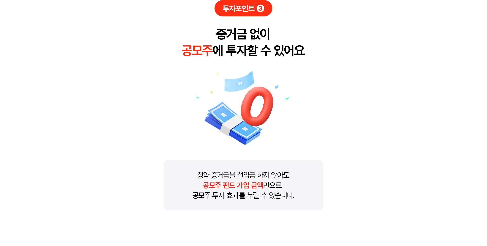 
              투자포인트 3
              증거금 없이 공모주에 투자할 수 있어요 
              청약 증거금을 선입금하지 않아도 
              공모주 펀드 가입 금액만으로 
              공모주 투자 효과를 누릴 수 있습니다. 
              