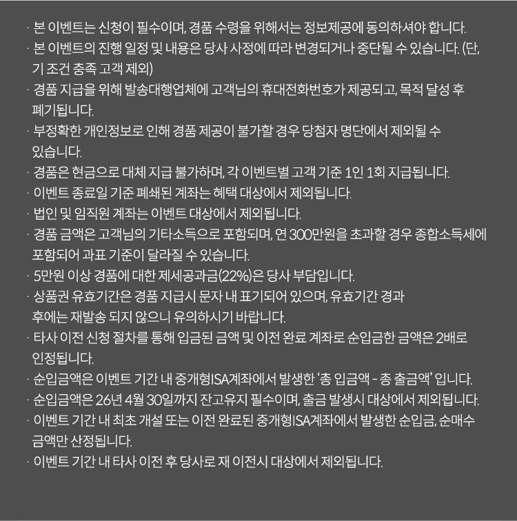 
          이벤트 유의사항
          · 본 이벤트는 신청이 필수이며, 경품 수령을 위해서는 정보제공에 동의하셔야 합니다. 
          · 본 이벤트의 진행 일정 및 내용은 당사 사정에 따라 변경되거나 중단될 수 있습니다. (단, 기조건 충족 고객 제외)
          · 경품 지급을 위해 발송대행 업체에 고객님의 휴대전화번호가 제공되고, 목적 달성 후 폐기됩니다. 
          · 부정확한 개인정보로 인해 경품 제공이 불가할 경우 당첨자 명단에서 제외될 수 있습니다. 
          · 경품은 현금으로 대체 지급 불가하며, 각 이벤트별 고객 기준 1인 1회 지급됩니다. 
          · 이벤트 종료일 기준 폐쇄된 계좌는 혜택 대상에서 제외됩니다. 
          · 법인 및 임직원 계좌는 이벤트 대상에서 제외됩니다. 
          · 경품 금액은 고객님의 기타소득으로 포함되며, 연 300만원을 초과할 경우 종합소득세에 포함되어 과표 기준이 
          달라질 수 있습니다. 
          · 5만원 이상 경품에 대한 제세공과금(22%)은 당사 부담입니다. 
          · 상품권 유효기간은 경품 지급시 문자 내 표기되어 있으며, 유효기간 경과 후에는 재발송 되지 않으니 유의하시기 바랍니다. 
          · 타사 이전 신청 절차를 통해 입금된 금액 및 이전 완료 계좌로 순입금한 금액은 2배로 인정됩니다. 
          · 순입금액은 이벤트 기간 내 중개형ISA계좌에서 발생한 '총입금액 - 총 출금액'입니다. 
          · 순입금액은 26년 4월 30일까자지 잔고유지 필수이며, 출금 발생시 대상에서 제외됩니다. 
          · 이벤트 기간 내 최초 개설 또는 이전 완료된 중개형 ISA계좌에서 발생한 순입금, 순매수 금액만 산정됩니다. 
          · 이벤트 기간 내 타사 이전 후 당사로 재 이전시 대상에서 제외됩니다. 
            