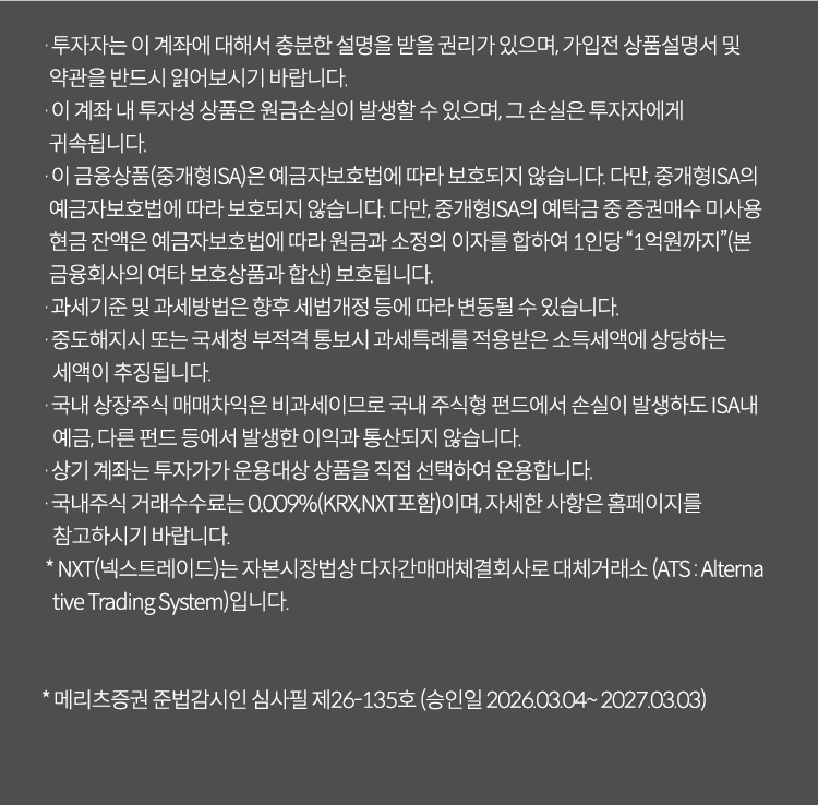 
          투자 유의사항 
          · 투자자는 이 계좌에 대해서 충분한 설명을 받을 권리가 있으며, 가입전 상품설명서 및 약관을 반드시 읽어보시기 바랍니다. 
          · 이 계좌 내 투자성 상품은 원금손실이 발생할 수 있으며, 그 손실은 투자자에게 귀속됩니다. 
          · 이 금융상품(중개형ISA)은 예금자보호법에 따라 보호되지 않습니다. 다만, 중개형 ISA의 예금자 보호법에 따라 보호되지 않습니다. 
          다만, 중개형 ISA의 예탁금 중 증권매수 미사용 현금 잔액은 예금자 보호법에 따라 원금과 소정의 이자를 합하여 1인당 '1억원까지'(본 금융회사의 여타 보호상품과 합산)
          보호됩니다. 
          · 과세기준 및 과세방법은 향후 세법개정 등에 따라 변동될 수 있습니다. 
          · 중도해지시 또는 국세청 부적격 통보 시 과세특례를 적용받은 소득세액에 상당하는 세액이 추징됩니다. 
          · 국내 상장주식 매매차익은 비과세이므로 국내 주식형 펀드에서 손실이 발생해도 ISA내 예금, 다른 펀드 등에서 발생한 이익과 통산되지 않습니다. 
          · 상기 계좌는 투자자가 운용대상 상품을 직접 선택하여 운용합니다. 
          · 국내주식 거래수수료는 0.009%(KRX,NXT포함)이며, 자세한 사항은 홈페이지를 참고하시기 바랍니다. 
          · NXT(넥스트레이드)는 자본시장법상 다자간매매체결회사로 대체거래소 (ATS: Alternative Trading System)입니다. 
          * 메리츠증권 준법감시인 심사필 제26-135호 (승인일 2026.03.04 ~ 2027.03.03)
              