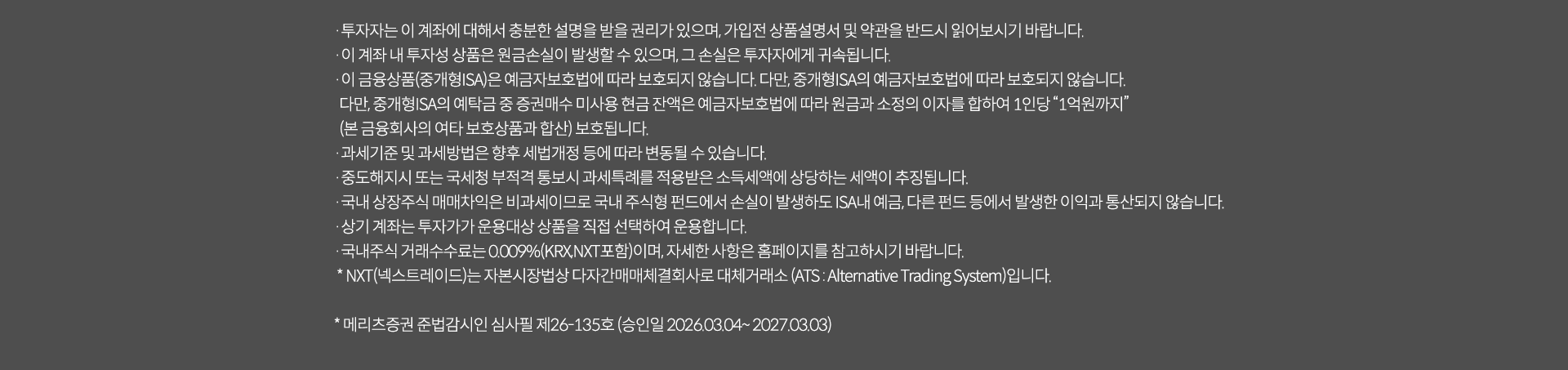 
              투자 유의사항 
              · 투자자는 이 계좌에 대해서 충분한 설명을 받을 권리가 있으며, 가입전 상품설명서 및 약관을 반드시 읽어보시기 바랍니다. 
              · 이 계좌 내 투자성 상품은 원금손실이 발생할 수 있으며, 그 손실은 투자자에게 귀속됩니다. 
              · 이 금융상품(중개형ISA)은 예금자보호법에 따라 보호되지 않습니다. 다만, 중개형 ISA의 예금자보호법에 따라 보호되지 않습니다.
              다만, 중개형ISA의 예탁금 중 증권매수 미사용 현금잔액은 예금자보호법에 따라 원금과 소정의 이자를 합하여 1인당 '1억원까지'(본 금융회사의 여타 보호상품과 합산)보호됩니다. 
              · 과세기준 및 과세방법은 향후 세법개정 등에 따라 변동될 수 있습니다. 
              · 중도 해지시 또는 국세청 부적격 통보시 과세특례를 적용받은 소득세액에 상당하는 세액이 추징됩니다. 
              · 국내 상장주식 매매차익은 비과세이므로 국내 주식형 펀드에서 손실이 발생하여도 ISA내 예금, 다른 펀드 등에서 발생한 이익과 통산되지 않습니다. 
              · 상기 계좌는 투자자가 운용대상 상품을 직접 선택하여 운용합니다. 
              · 국내주식거래수수료는 0.009%(KRX, NXT포함)이며, 자세한 사항은 홈페이지를 참고하시기 바랍니다. 
              * NXT(넥스트레이드)는 자본시장법상 다자간매매체결회사로 대체거래소 (ATS: Alternative Trading System)입니다. 
              * 메리츠증권 준법감시인 심사필 제26-165호 (승인일 2026.03.04 ~ 2027.03.03)
              