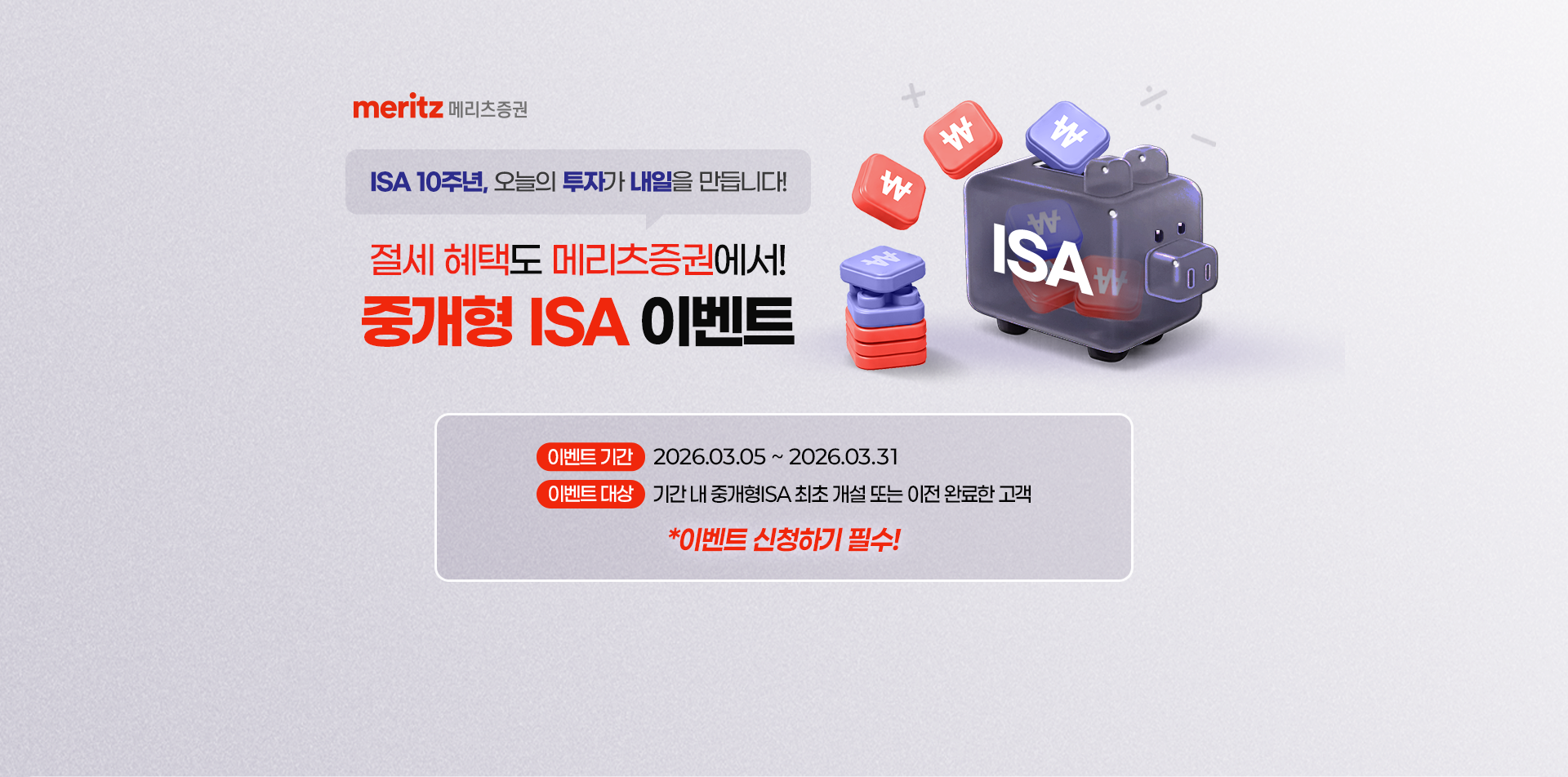 
            ISA 10주년, 오늘의 투자가 내일을 만듭니다!
            절세 혜택도 메리츠증권에서!
            중개형 ISA 이벤트
            이벤트 기간 : 2026.03.05 ~ 2026.03.31
            이벤트 대상 : 기간 내 중개형ISA 최초 개설 또는 이관 완료한 고객
            * 이벤트 신청하기 필수
            