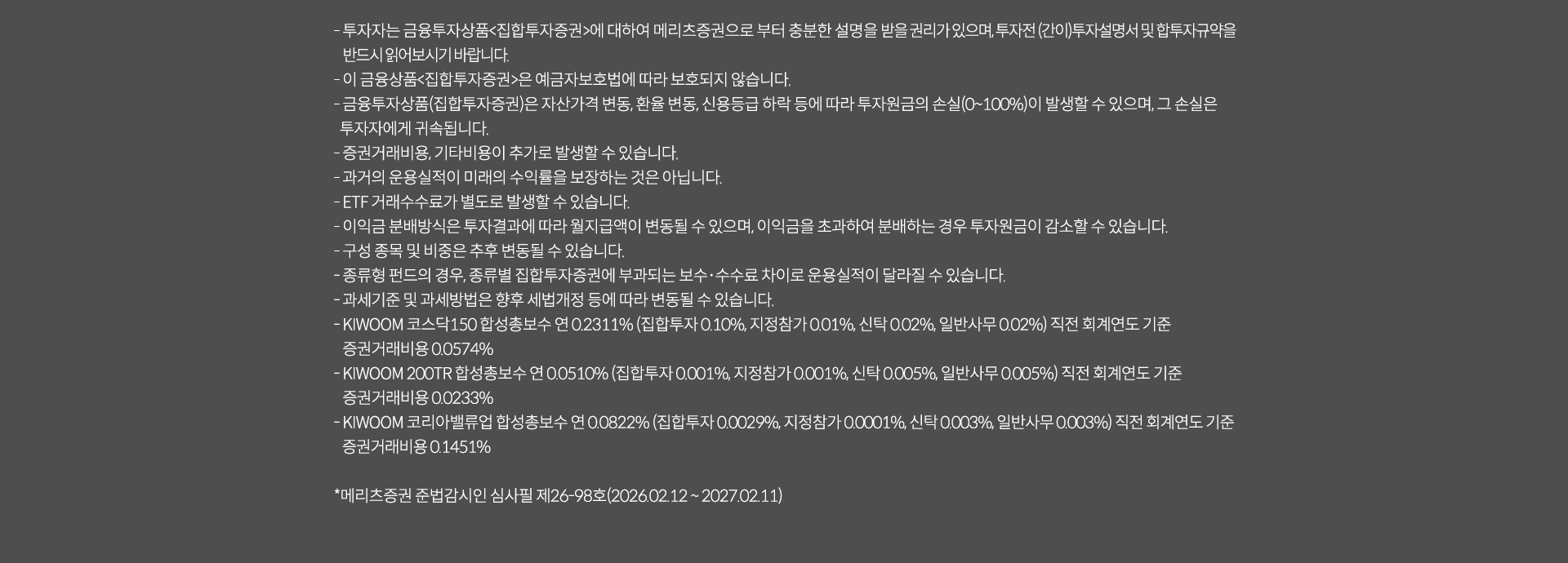 
              투자 유의사항
              · 투자자는 금융투자상품<집합투자증권>에 대하여 메리츠증권으로 부터 충분한 설명을 받을 권리가 있으며, 투자전 (간이)투자설명서 및 집합투자규약을 
              반드시 읽어보시기 바랍니다. 
              · 이 금융상품<집합투자증권>은 예금자보호법에 따라 보호되지 않습니다. 
              · 금융투자상품(집합투자증권)은 자산가격 변동, 환율 변동, 신용등급 하락 등에 따라 투자원금의 손실(0~100%)이 발생할 수 있으며, 
              그 손실은 투자자에게 귀속됩니다. 
              · 증권거래비용, 기타비용이 추가로 발생할 수 있습니다. 
              · 과거의 운용실적이 미래의 수익률을 보장하는 것은 아닙니다. 
              · ETF 거래수수료가 별도로 발생할 수 있습니다. 
              · 이익금 분배방식은 투자결과에 따라 월지급액이 변동될 수 있으며, 이익금을 초과하여 분배하는 경우 투자원금이 감소할 수 있습니다. 
              · 구성 종목 및 비중은 추후 변동될 수 있습니다. 
              · 종류형 펀드의 경우, 종류별 집합투자증권에 부과되는 보수, 수수료 차이로 운용실적이 달라질 수 있습니다. 
              · 과세기준 및 과세방법은 향후 세법개정 등에 따라 변동될 수 있습니다. 
              · KIWOOM 코스닥 150 합성총보수 연 0.2311%(집합투자: 0.10%, 지정참가 0.01%, 신탁:0.02%, 일반사무:0.02%) 직전 회계연도 기준 
              증권거래비용 0.0574%
              · KIWOOM 200TR 합성총보수 연 0.0510%(집합투자: 0.001%, 지정참가: 0.001%, 신탁: 0.005%, 일반사무: 0.005%) 직전 회계연도 기준
              증권거래비용 0.0233%
              · KIWOOM 코리아벨류업 합성총보수 연 0.0822%(집합투자:0.0029%, 지정참가: 0.0001%, 신탁:0.0003%, 일반사무: 0.003%) 직전 회계연도 기준
              증권거래비용 0.1451%
              * 메리츠증권 준법감시인 심사필 제 26-98호(2026.0212~ 2027.02.11)
              