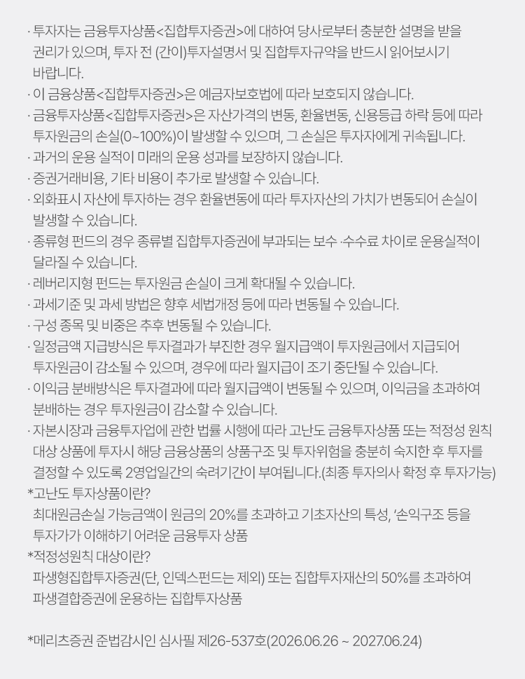
            투자 유의사항 
            · 투자자는 금융투자상품<집합투자증권>에 대하여 당사로부터 충분한 설명을 받을 권리가 있으며, 투자 전(간이)투자설명서 및 집합투자규약을 반드시 읽어보시기 바랍니다. 
            · 이 금융상품<집합투자증권>은 예금자보호법에 따라 보호되지 않습니다. 
            · 금융투자상품<집합투자증권>은 자산가격의 변동, 환율변동, 신용등급 하락 등에 따라 투자원금의 손실(0~100%)이 발생할 수 있으며, 그 손실은 투자자에게 귀속됩니다. 
            · 과거의 운용 실적이 미래의 운용 성과를 보장하지 않습니다. 
            · 증권거래비용, 기타 비용이 추가로 발생할 수 있습니다. 
            · 외화표시 자산에 투자하는 경우 환율변동에 따라 투자자산의 가치가 변동되어 손실이 발생할 수 있습니다. 
            · 종류형 펀드의 경우 종류별 집합투자증권에 부과되는 보수·수수료 차이로 운용실적이 달라질 수 있습니다. 
            · 레버리지형 펀드는 투자원금 손실이 크게 확대될 수 있습니다. 
            · 과세기준 및 과세 방법은 향후 세법개정 등에 따라 변동될 수 있습니다. 
            · 구성 종목 및 비중은 추후 변동될 수 있습니다. 
            · 일정금액 지급방식은 투자결과가 부진한 경우 월지급액이 투자원금에서 지급되어 투자원금이 감소될 수 있으며, 경우에 따라 월지급이 조기 중단될 수 있습니다. 
            · 이익금 분배방식은 투자결과에 따라 월지급액이 변동될 수 있으며, 이익금을 초과하여 분배하는 경우 투자원금이 감소할 수 있습니다. 
            · 자본시장과 금융투자업에 관한 법률 시행에 따라 고난도 금융투자상품 또는 적정성 원칙 대상 상품에 투자시 해당 금융상품의 사품구조 및 투자위험을 충분히 숙지한 후 
            투자를 결정할 수 있도록 2영업일간의 숙려기간이 부여됩니다.(최종 투자의사 확정 후 투자가능)
            * 고난도 투자상품이란? 
            최대원금손실 가능금액이 원금의 20%를 초과하고 기초자산의 특성, '손익구조 등을 투자자가 이해하기 어려운 금융투자 상품'
            * 적정성원칙 대상이란?
            파생형집합투자증권(단, 인덱스펀드는 제외) 또는 집합투자재산의 50%를 초과하여 파생결합증권에 운용하는 집합투자상품 
            * 메리츠증권 준법감시인 심사필 제26-537호 (2026.06.26 ~ 2027.06.24)
          