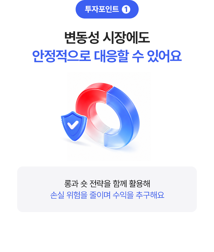 
            투자포인트 1 
            변동성 시장에도 안정적으로 대응할 수 있어요 
            - 롱과 숏 전략을 함께 활용해 손실 위험을 줄이며 수익을 추구해요 
            