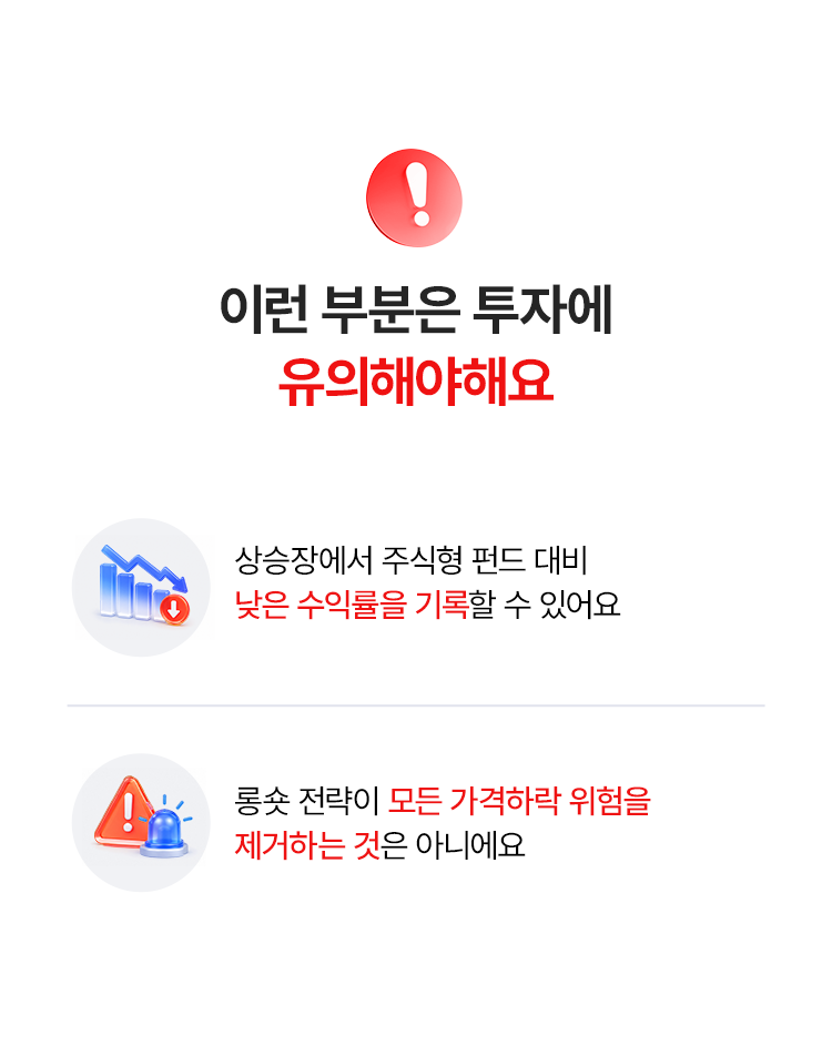 
            이런 부분은 투자에 
            유의해야 해요 
            - 상승장에서 주식형 펀드 대비 
            낮은 수익률을 기록할 수 있어요 
            - 롱숏 전략이 모든 가격하락 위험을 
            제거하는 것은 아니예요 
            