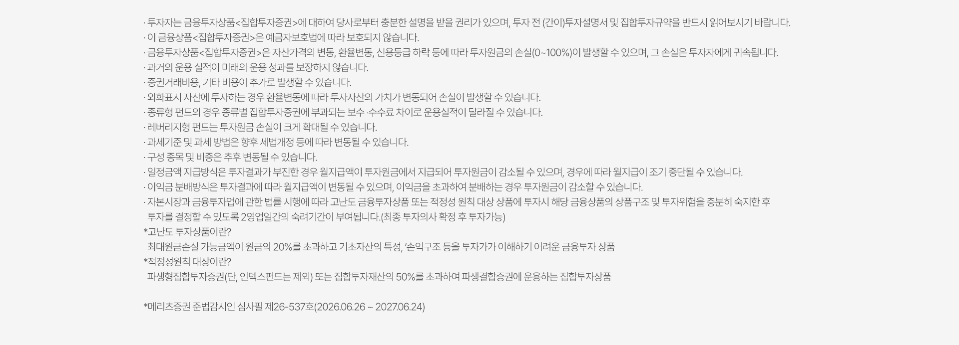 
          투자 유의사항 
          · 투자자는 금융투자상품<집합투자증권>에 대하여 당사로부터 충분한 설명을 받을 권리가 있으며, 투자 전 (간이)투자설명서 및 
          집합투자규약을 반드시 읽어보시기 바랍니다. 
          · 이 금융상품<집합투자증권>은 예금자보호법에 따라 보호되지 않습니다. 
          · 금융투자상품<집합투자증권>은 자산가격의 변동, 환율변동, 신용등급 하락 등에 따라 투자원금의 손실(0~100%)이 발생할 수 있으며, 
          그 손실은 투자자에게 귀속됩니다. 
          · 과거의 운용 실적이 미래의 운용 성과를 보장하지 않습니다. 
          · 증권거래비용, 기타 비용이 추가로 발생할 수 있습니다. 
          · 외화표시 자산에 투자하는 경우 환율변동에 따라 투자자산의 가치가 변동되어 손실이 발생할 수 있습니다. 
          · 종류형 펀드의 경우 종류별 집합투자증권에 부과되는 보수·수수료 차이로 운용실적이 달라질 수 있습니다. 
          · 레버리지형 펀드는 투자원금 손실이 크게 확대될 수 있습니다. 
          · 과세기준 및 과세 방법은 향후 세법개정 등에 따라 변동될 수 있습니다. 
          · 구성 종목 및 비중은 추후 변동될 수 있습니다. 
          · 일정금액 지급방식은 투자결과가 부진한 경우 월지급액이 투자원금에서 지급되어 투자원금이 감소될 수 있으며, 경우에 따라 월지급이 조기 중단될 수 있습니다. 
          · 이익금 분배방식은 투자결과에 따라 월지급액이 변동될 수 있으며, 이익금을 초과하여 분배하는 경우 투자원금이 감소할 수 있습니다. 
          · 자본시장과 금융투자업에 관한 법률 시행에 따라 고난도 금융투자상품 또는 적정성 원칙 대상 상품에 투자시 해당 금융상품의 상품구조 및 투자위험을 충분히 숙지한 후 
          투자를 결정할 수 있도록 2영업일간의 숙려기간이 부여됩니다. (최종 투자의사 확정 후 투자가능)
          * 고난도 투자상품이란? 
          최대원금손실 가능금액이 원금의 20%를 초과하고 기초자산의 특성, '손익구조 등을 투자자가 이해하기 어려운 금융투자 상품'
          * 적정성원칙 대상이란? 
          파생형집합투자증권(단, 인덱스펀드는 제외) 또는 집합투자재산의 50%를 초과하여 파생결합증권에 운용하는 집합투자상품 
          * 메리츠증권 준법감시인 심사필 제 26-537호 (2026.06.26 ~ 2027.06.24)
          