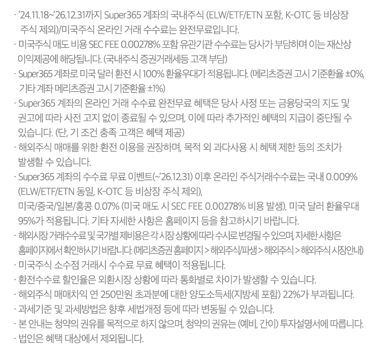 · ‘24.11.18~’26.12.31까지 Super365 계좌의 국내주식(ELW/ETF/ETN 포함, K-OTC 등 비상장 주식 제외)/미국주식 온라인 거래 수수료는 완전무료입니다.
              · 미국주식 매도 비용 SEC FEE 0.00278% 포함 유관기관 수수료는 당사가 부담하며 이는 재산상 이익제공에 해당됩니다.  (국내주식 증권거래세등 고객 부담)
              · Super365 계좌로 미국 달러 환전 시 100% 환율우대가 적용됩니다. (서울외국환중개 환율 기준, 기타 계좌의 경우 메리츠증권 매수/매도 전신환율 ±0% 기타계좌 메리츠증권 매수/매도전산환율 ±1% 적용됩니다.)
              · Super365 계좌의 온라인 거래 수수료 완전무료 혜택은 당사 사정 또는 금융당국의 지도 및 권고에 따라 사전 고지 없이 종료될 수 있으며, 이에 따라 추가적인 혜택의 지급이 중단될 수 있습니다. 
                (단, 기 조건 충족 고객은 혜택 제공)
              · 해외주식 매매를 위한 환전 이용을 권장하며, 목적 외 과다사용 시 혜택 제한 등의 조치가 발생할 수 있습니다.
              · Super365 계좌의 수수료 무료 이벤트(~’26.12.31) 이후 온라인 주식거래수수료는 국내 0.009% (ELW/ETF/ETN 동일, K-OTC 등 비상장 주식 제외), 미국/중국/일본/홍콩 0.07% 
                (미국 매도 시 SEC FEE 0.00278% 비용 발생), 미국 달러 환율우대 95%가 적용됩니다. 기타 자세한 사항은 홈페이지 등을 참고하시기 바랍니다.
              · 해외시장 거래수수료 및 국가별 제비용은 각 시장 상황에 따라 수시로 변경될 수 있으며, 자세한 사항은 홈페이지에서 확인하시기 바랍니다. (메리츠증권 홈페이지 > 해외주식/파생 > 해외주식 > 해외주식 시장안내)
              · 미국주식 소수점 거래시 수수료 무료 혜택이 적용됩니다.
              · 환전수수료 할인율은 외환시장 상황에 따라 통화별로 차이가 발생할 수 있습니다.
              · 해외주식 매매차익 연 250만원 초과분에 대한 양도소득세(지방세 포함) 22%가 부과됩니다.
              · 과세기준 및 과세방법은 향후 세법개정 등에 따라 변동될 수 있습니다.
              · 본 안내는 청약의 권유를 목적으로 하지 않으며, 청약의 권유는 (예비, 간이) 투자설명서에 따릅니다.
              · 법인은 혜택 대상에서 제외됩니다.