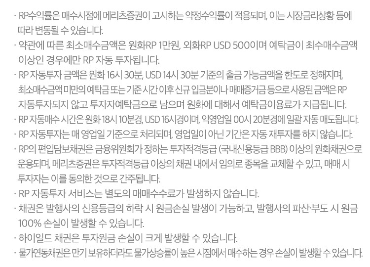 · RP수익률은 매수시점에 메리츠증권이 고시하는 약정수익률이 적용되며, 이는 시장금리상황 등에 따라 변동될 수 있습니다.
              · 약관에 따른 최소매수금액은 원화RP 1만원, 외화RP USD 500이며 예탁금이 최수매수금액 이상인 경우에만 RP 자동 투자됩니다.
              · RP 자동투자 금액은 원화 16시 30분, USD 14시 30분 기준의 출금 가능금액을 한도로 정해지며, 최소매수금액 미만의 예탁금 또는 기준 시간 이후 신규 입금분이나 매매증거금 등으로 사용된 금액은
                RP 자동투자되지 않고 투자자예탁금으로 남으며 원화에 대해서 예탁금이용료가 지급됩니다.
              · RP 자동매수 시간은 원화 18시 10분경, USD 16시경이며, 익영업일 00시 20분경에 일괄 자동 매도됩니다.
              · RP 자동투자는 매 영업일 기준으로 처리되며, 영업일이 아닌 기간은 자동 재투자를 하지 않습니다.
              · RP의 편입담보채권은 금융위원회가 정하는 투자적격등급 (국내신용등급 BBB) 이상의 원화채권으로 운용되며, 메리츠증권은 투자적격등급 이상의 채권 내에서 임의로 종목을 교체할 수 있고, 매매 시 투자자는
                이를 동의한 것으로 간주됩니다.
              · RP 자동투자 서비스는 별도의 매매수수료가 발생하지 않습니다.
              · 채권은 발행사의 신용등급의 하락 시 원금손실 발생이 가능하고, 발행사의 파산∙부도 시 원금 100% 손실이 발생할 수 있습니다.
              · 하이일드 채권은 투자원금 손실이 크게 발생할 수 있습니다.
              · 물가연동채권은 만기 보유하더라도 물가상승률이 높은 시점에서 매수하는 경우 손실이 발생할 수 있습니다.
              