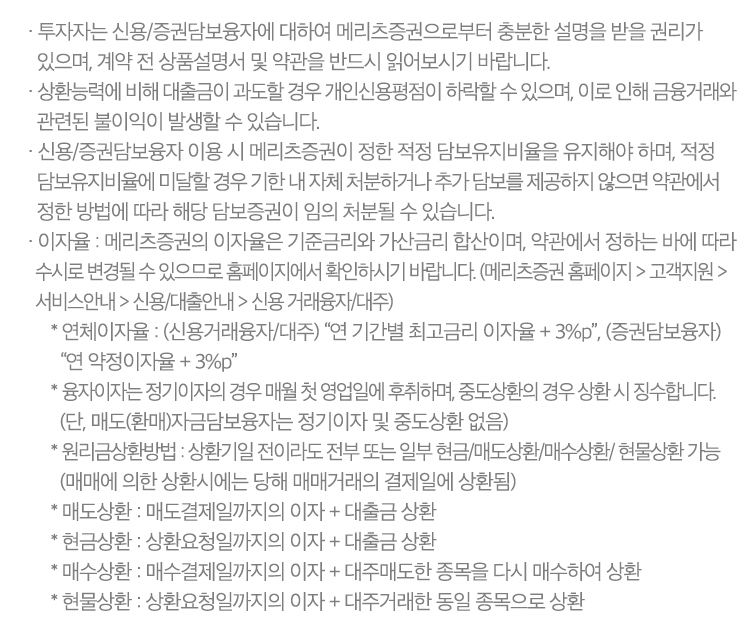 · 투자자는 신용/증권담보융자에 대하여 메리츠증권으로부터 충분한 설명을 받을 권리가 있으며, 계약 전 상품설명서 및 약관을 반드시 읽어보시기 바랍니다.
              · 상환능력에 비해 대출금이 과도할 경우 개인신용평점이 하락할 수 있으며, 이로 인해 금융거래와 관련된 불이익이 발생할 수 있습니다.
              · 신용/증권담보융자 이용 시 메리츠증권이 정한 적정 담보유지비율을 유지해야 하며, 적정 담보유지비율에 미달할 경우 기한 내 자체 처분하거나 추가 담보를 제공하지 않으면 약관에서 정한 방법에 따라
                해당 담보증권이 임의 처분될 수 있습니다.
              · 이자율 : 메리츠증권의 이자율은 기준금리와 가산금리 합산이며, 약관에서 정하는 바에 따라 수시로 변경될 수 있으므로 홈페이지에서 확인하시기 바랍니다.
                (메리츠증권 홈페이지 > 고객지원 > 서비스안내 > 신용/대출안내 > 신용 거래융자/대주)
                   * 연체이자율 : (신용거래융자/대주) “연 기간별 최고금리 이자율 + 3%p”, (증권담보융자) “연 약정이자율 + 3%p”
                   * 융자이자는 정기이자의 경우 매월 첫 영업일에 후취하며, 중도상환의 경우 상환 시 징수합니다. (단, 매도(환매)자금담보융자는 정기이자 및 중도상환 없음)
                   * 원리금상환방법 : 상환기일 전이라도 전부 또는 일부 현금/매도상환/매수상환/현물상환 가능 (매매에 의한 상환시에는 당해 매매거래의 결제일에 상환됨)
                   * 매도상환 : 매도결제일까지의 이자 + 대출금 상환
                   * 현금상환 : 상환요청일까지의 이자 + 대출금 상환
                   * 매수상환 : 매수결제일까지의 이자 + 대주매도한 종목을 다시 매수하여 상환
                   * 현물상환 : 상환요청일까지의 이자 + 대주거래한 동일 종목으로 상환