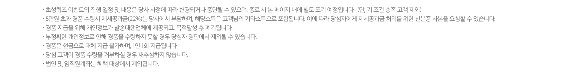 · 초성퀴즈 이벤트의 진행 일정 및 내용은 당사 사정에 따라 변경되거나
              중단될 수 있으며, 종료 시 본 페이지 내에 별도 표기 예정입니다.  (단, 기 조건 충족 고객 제외)
              · 5만원 초과 경품 수령시 제세공과금(22%)는 당사에서 부담하며, 해당소득은 고객님의 기타소득으로 포함됩니다. 이에 따라 당첨자에게 제세공과금 처리를 위한 신분증 사본을 요청할 수 있습니다. 
              · 경품 지급을 위해 개인정보가 발송대행업체에 제공되고, 목적달성 후 폐기됩니다.
              · 부정확한 개인정보로 인해 경품을 수령하지 못할 경우 당첨자 명단에서 제외될 수 있습니다.
              · 경품은 현금으로 대체 지급 불가하며, 1인 1회 지급됩니다.
              · 당첨 고객이 경품 수령을 거부하실 경우 재추첨하지 않습니다.
              · 법인 및 임직원계좌는 혜택 대상에서 제외됩니다. 