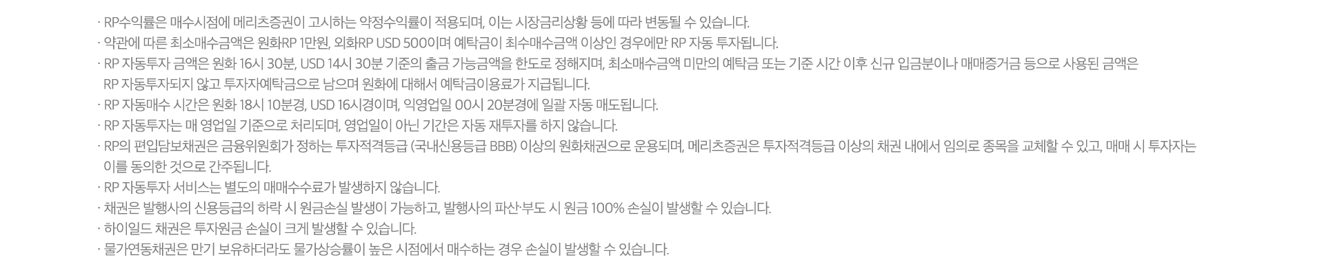 · RP수익률은 매수시점에 메리츠증권이 고시하는 약정수익률이 적용되며, 이는 시장금리상황 등에 따라 변동될 수 있습니다.
              · 약관에 따른 최소매수금액은 원화RP 1만원, 외화RP USD 500이며 예탁금이 최수매수금액 이상인 경우에만 RP 자동 투자됩니다.
              · RP 자동투자 금액은 원화 16시 30분, USD 14시 30분 기준의 출금 가능금액을 한도로 정해지며, 최소매수금액 미만의 예탁금 또는 기준 시간 이후 신규 입금분이나 매매증거금 등으로 사용된 금액은
                RP 자동투자되지 않고 투자자예탁금으로 남으며 원화에 대해서 예탁금이용료가 지급됩니다.
              · RP 자동매수 시간은 원화 18시 10분경, USD 16시경이며, 익영업일 00시 20분경에 일괄 자동 매도됩니다.
              · RP 자동투자는 매 영업일 기준으로 처리되며, 영업일이 아닌 기간은 자동 재투자를 하지 않습니다.
              · RP의 편입담보채권은 금융위원회가 정하는 투자적격등급 (국내신용등급 BBB) 이상의 원화채권으로 운용되며, 메리츠증권은 투자적격등급 이상의 채권 내에서 임의로 종목을 교체할 수 있고, 매매 시 투자자는
                이를 동의한 것으로 간주됩니다.
              · RP 자동투자 서비스는 별도의 매매수수료가 발생하지 않습니다.
              · 채권은 발행사의 신용등급의 하락 시 원금손실 발생이 가능하고, 발행사의 파산∙부도 시 원금 100% 손실이 발생할 수 있습니다.
              · 하이일드 채권은 투자원금 손실이 크게 발생할 수 있습니다.
              · 물가연동채권은 만기 보유하더라도 물가상승률이 높은 시점에서 매수하는 경우 손실이 발생할 수 있습니다.