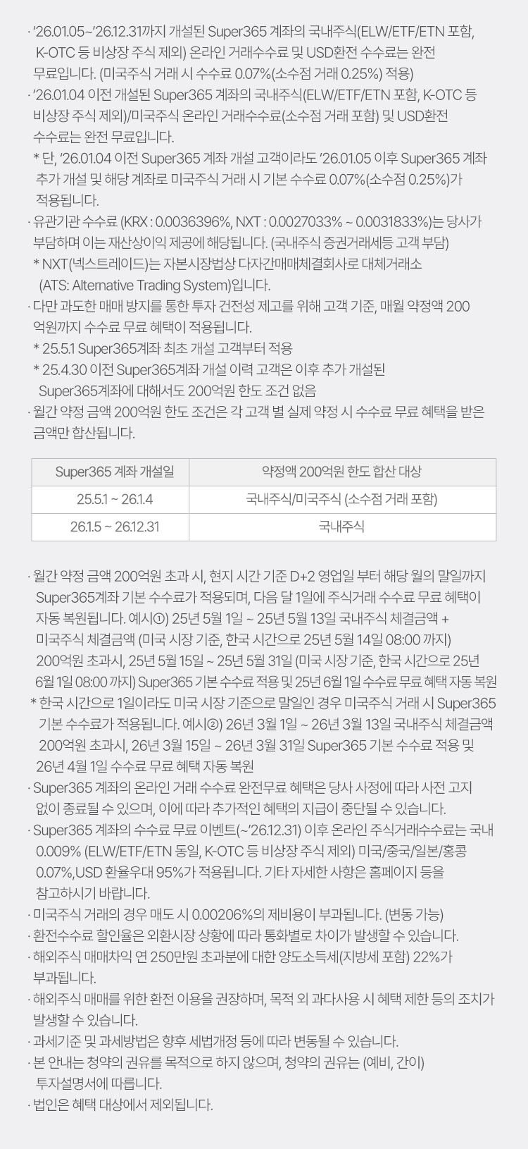 
            수수료 무료 이벤트 및 기타 유의사항 

            · `26.01.05~`26.12.31까지 개설된 Super365 계좌의 국내주식(ELW/ETF/ETN 포함, K-OTC 등 비상장 주식 제외) 온라인 거래수수료 및 USD환전 수수료는 
            완전 무료입니다. 
            (미국주식 거래 시 수수료 0.07%(소수점 거래 0.25%) 적용)
            · `26.01.04 이전 개설된 Super365 계좌의 국내주식(ELW/ETF/ETN 포함, K-OTC 등 비상장 주식 제외)/미국주식 온라인 거래수수료(소수점 거래 포함) 및 
            USD환전 수수료는 완전 무료입니다. 
            * 단, `26.01.04 이전 Super365 계좌 개설 고객이라도 `26.01.05 이후 Super365 계좌 추가 개설 및 해당 계좌로 미국주식 거래시 기본 수수료 0.07% (소수점 0.25%)가 적용됩니다. 
            · 유관기관 수수료 (KRX: 0.0036396%, NXT: 0.0027033% ~ 0.0031833%)는 당사가 부담하며 이는 재산상이익 제공에 해당됩니다.(국내주식 증권거래세등 고객 부담)
            * NXT(넥스트레이드)는 자본시장법상 다자간매매체결회사로 대체거래소 (ATS: Alternative Trading System)입니다. 
            · 다만 과도한 매매방지를 통한 투자 건전성 제고를 위해 고객 기준, 매월 약정액 200억원까지 수수료 무료 혜택이 적용됩니다. 
            * 25.5.1 Super365계좌 최초 개설 고객부터 적용 
            * 25.4.30 이전 Super365계좌 개설 이력 고객은 이후 추가 개설된 Super365계좌에 대해서도 200억원 한도 조건 없음 
            · 월간 약정 금액 200억원 한도 조건은 각 고객 별 실제 약정 시 수수료 무료 혜택을 받은 금액만 합산됩니다. 
            · 월간 약정 금액 200억원 초과 시, 현지 시간 기준 D+2 영업일 부터 해당 월의 말일까지 Super365계좌 기본 수수료가 적용되며, 다음 달 1일에 주식거래 수수료 
            무료 혜택이 자동 복원됩니다. 
            예시1) 25년 5월 1일 ~ 25년 5월 13일 국내주식 체결금액 + 미국주식 체결금액(미국 시장 기준, 한국 시간으로 25년 5월 14일 08:00 까지) 200억원 초과시, 25년 5월 15일 ~
            25년 5월 31일 (미국 시장 기준, 한국 시간으로 25년 6월 1일 08:00 까지) Super365 기본 수수료 적용 및 25년 6월 1일 수수료 무료 혜택 자동 복원 
            * 한국 시간으로 1일이라도 미국 시장 기준으로 말일인 경우 미국주식 거래 시 Super365 기본 수수료가 적용됩니다. 
            예시2) 26년 3월 1일 ~ 26년 3월 13일 국내주식 체결금액 200억원 초과시, 26년 3월 15일 ~ 26년 3월 31일 Super365 기분 수수료 적용 및 26년 4월 1일 수수료 무료 혜택 자동 복원 
            · Super365 계좌의 온라인 거래 수수료 완전무료 혜택은 당사 사정에 따라 사전 고지 없이 종료될 수 있으며, 이에 따라 추가적인 혜택의 지급이 중단될 수 있습니다. 
            · Super365 계좌의 수수료 무료 이벤트(~`26.12.31)이후 온라인 주식거래수수료는 국내 0.009% (ELW/ETF/ETN 동일, K-OTC 등 비상장 주식 제외) 미국/중국/일본/홍콩 0.07%, USD 
            환율 우대 95%가 적용됩니다. 기타 자세한 사항은 홈페이지 등을 참고하시기 바랍니다. 
            · 미국주식 거래의 경우 매도 시 0.00206%의 제비용이 부과됩니댜.(변동 가능)
            · 환전수수료 할인율은 외환시장 상황에 따라 통화별로 차이가 발생할 수 있습니다. 
            · 해외주식 매매차익 연 250만원 초과분에 대한 양도소득세(지방세 포함) 22%가 부과됩니다. 
            · 해외주식 매매를 위한 환전 이용을 권장하며, 목적 외 과다사용 시 혜택 제한 등의 조치가 발생할 수 있습니다. 
            · 과세기준 및 과세방법은 향후 세법개정 등에 따라 변동될 수 있습니다. 
            · 본 안내는 청약의 권유를 목적으로 하지 않으며, 청약의 권유는 (예비, 간이) 투자설명서에 따릅니다. 
            · 법인은 혜택 대상에서 제외됩니다. 
          