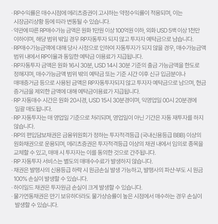 
            RP 자동투자 서비스 유의사항 
            · RP수익률은 매수시점에 메리츠증권이 고시하는 약정수익률이 적용되며, 이는 시장금리상황 등에 따라 변경될 수 있습니다. 
            · 약관에 따른 RP매수가능 금액은 원화 1만원 이상 100만원 이하, 외화 USD 5백 이상 1천만 이하이며, 해당 범위 밖일 경우 RP자동투자 되지 않고 투자자 
            예탁금으로 남습니다. 
            · RP매수가능금액에 대해 당사 사정으로 인하여 자동투자 되지 않을 경우, 매수가능금액 범위 내에서 RP이율과 동일한 예탁금으로 이용료가 지급됩니다. 
            · RP자동투자 금액은 원화 16시 30분, USD 14시 30분 기중의 출금 가능금액을 한도로 정해지며, 매수가능금액 범위 밖의 예탁금 또는 기준 시간 이후 신규 입금분이나 
            매매증거금 등으로 사용된 금액은 RP자동투자되지 않고 투자자 예탁금으로 남으며, 현금 증거금을 제외한 금액에 대해 예탁금 이용료가 지급됩니다. 
            · RP 자동매수 시간은 원화 20시경, USD 15시 30분경이며, 익영업일 00시 20분경에 일괄 매도됩니다. 
            · RP 자동투자는 매 영업일 기준으로 처리되며, 영업일이 아닌 기간은 자동 재투자를 하지 않습니다. 
            · RP의 편입담보채권은 금융위원회가 정하는 투자적격등급 (국내신용등급 BBB)이상의 원화채권으로 운용되며, 메리츠증권은 투자적격등급 이상의 채권 내에서 임의로 종목을 
            교체할 수 있고, 매매 시 투자자는 이를 동의한 것으로 간주됩니다. 
            · RP 자동투자 서비스는 별도의 매매수수료가 발생하지 않습니다. 
            · 채권은 발행사의 신용등급 하락 시 원금손실 발생 가능하고, 발행사의 파산·부도 시 원금 100% 손실이 발생할 수 있습니다. 
            · 하이일드 채권은 투자원금 손실이 크게 발생할 수 있습니다. 
            · 물가연동채권은 만기 보유하더라도 물가상승률이 높은 시점에서 매수하는 경우 손실이 발생할 수 있습니다. 
            