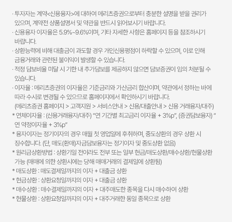 
            신용거래융자 유의사항 
            · 투자자는 계약<신용융자>에 대하여 메리츠증권으로부터 충분한 설명을 받을 권리가 있으며, 계약전 상품설명서 및 약관을 반드시 읽어보시기 바랍니다. 
            · 신용융자 이자율은 5.9% ~ 9.6% 이며, 기타 자세한 사항은 홈페이지 등을 참조하시기 바랍니다. 
            · 상환능력에 비해 대출금이 과도할 경우 개인신용평점이 하락할 수 있으며, 이로 인해 금융거래와 관련된 불이익이 발생할 수 있습니다. 
            · 적정 담보비율 미달 시 기한 내 추가담보를 제공하지 않으면 담보증권이 임의 처리될 수 있습니다. 
            · 이자율: 메리츠증권의 이자율은 기준금리와 가산금리 합산이며, 약관에서 정하는 바에 따라 수시로 변경될 수 있으므로 홈페이지에서 확인하시기 바랍니다. 
            (메리츠증권 홈페이지 > 고객지원 > 서비스안내 > 신용/대출안내 > 신용 거래융자/대주)
            * 연체이자율 : (신용거래융자/대주) '연 기간별 최고금리 이자율 + 3%P', (증권담보융자) '연 약정이자율 + 3%P'
            * 융자이자는 정기이자의 경우 매월 첫 영업일에 후취하며, 중도상환의 경우 상환 시 징수합니다. (단, 매도(환매)자금담보융자는 정기이자 및 중도상환 없음)
            * 원리금상환방법: 상환기일 전이라도 전부 또는 일부 현금/매도상환/매수상환/현물상환 가능(매매에 의한 상환시에는 당해 매매거래의 결제일에 상환됨)
            * 매도상환: 매도결제일까지의 이자 + 대출금 상환 
            * 현금상환: 상환요청일까지의 이자 + 대출금 상환 
            * 매수상환: 매수결제일까지의 이자 + 대주매도한 종목을 다시 매수하여 상환 
            * 현물상환: 상환요청일까지의 이자 + 대주거래한 동일 종목으로 상환 
            