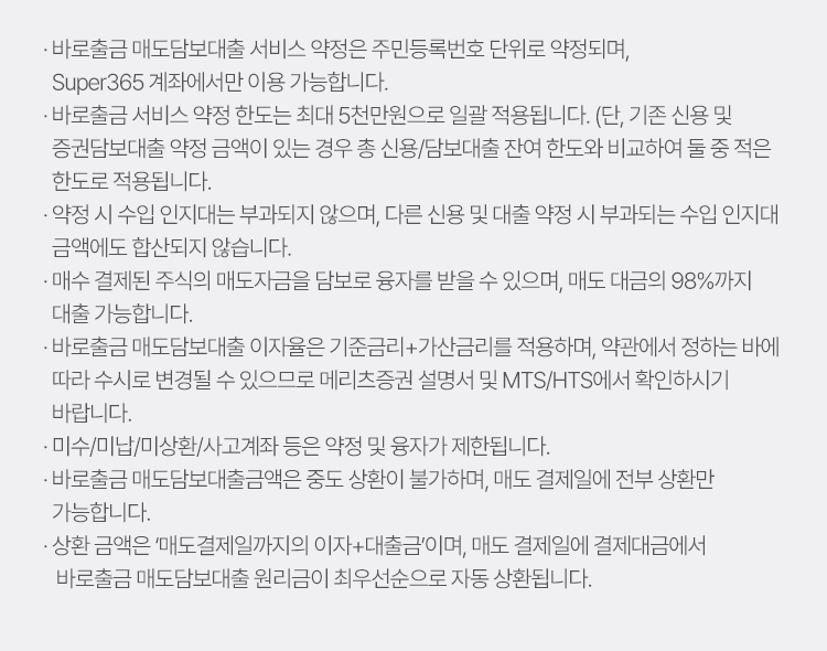 
          바로출금 서비스 유의사항 
          · 바로출금 배도담보대출 서비스 약정은 주민등록번호 단위로 약정되며, Super365 계좌에서만 이용 가능합니다. 
          · 바로출금 서비스 약정 한도는 최대 5천만원으로 일괄 적용됩니다. (단, 기존 신용 및 증권담보대출 약정 금액이 있는 경우 총 신용/담보대출 잔여 한도와 비교하여 둘 중 적은 한도로 적용됩니다.)
          · 약정 시 수입 인지대는 부과되지 않으며, 다른 신용 및 대출 약정 시 부과되는 수입 인지대 금액에도 합산되지 않습니다. 
          · 매수 결제된 주식의 매도자금을 담보로 융자를 받을 수 있으며, 매도 대금의 98%까지 대출 가능합니다. 
          · 바로출금 매도담보대출 이자율은 기준금리+가산금리를 적용하며, 약관에서 정하는 바에 따라 수시로 변경될 수 있으므로 메리츠증권 설명서 및 MTS/HTS에서 확인하시기 바랍니다. 
          · 미수/미납/미상환/사고계좌 등은 약정 및 융자가 제한됩니다. 
          · 바로출금 매도담보대출금액은 중도 상환이 불가하며, 매도 결제일에 전부 상환만 가능합니다. 
          · 상환 금액은 '매도결제일까지의 이자 + 대출금'이며, 매도 결제일에 결제대금에서 바로출금 매도담보대출 원리금이 최우선순으로 자동 상환됩니다. 
            