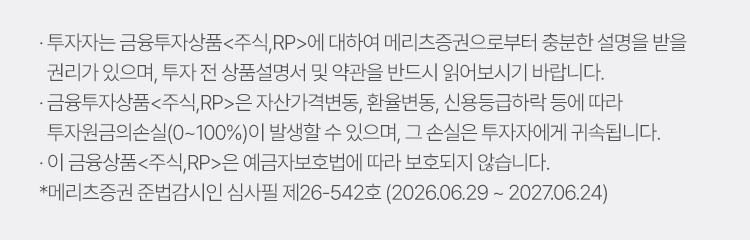 
          투자자 유의사항 
          · 투자자는 금융투자상품<주식,RP>에 대하여 메리츠증권으로부터 충분한 설명을 받을 권리가 있으며, 투자 전 상품설명서 및 약관을 반드시 읽어보시기 바랍니다.
          · 금융투자상품 <주식,RP>은 자산가격변동, 환율변동, 신용등급하락 등에 따라 투자원금의 손실(0~100%)이 발생할 수 있으며, 그 손실은 투자자에게 귀속됩니다. 
          · 이 금융상품<주식,RP>은 예금자보호법에 따라 보호되지 않습니다. 
          * 메리츠증권 준법감시인 심사필 제26-542호 (2026.06.29 ~ 2027.06.24)
          
