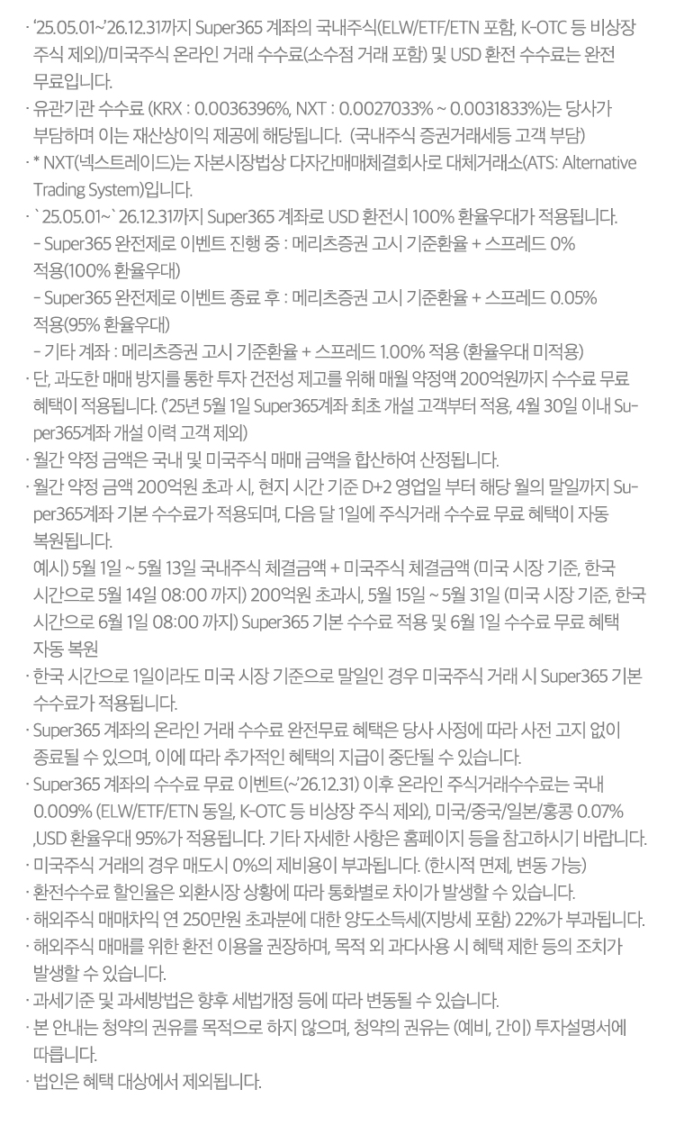 
          수수료 무료 이벤트 및 기타 유의사항

          · ‘25.05.01~’26.12.31까지 Super365 계좌의 국내주식(ELW/ETF/ETN 포함, K-OTC 등 비상장 주식 제외)/미국주식 온라인 거래 수수료(소수점 거래 포함) 및 USD 환전 수수료는 완전 무료입니다.
          · 유관기관 수수료 (KRX : 0.0036396%, NXT : 0.0027033% ~ 0.0031833%)는 당사가 부담하며 이는 재산상이익 제공에 해당됩니다.  (국내주식 증권거래세등 고객 부담)  
             * NXT(넥스트레이드)는 자본시장법상 다자간매매체결회사로 대체거래소(ATS: Alternative Trading System)입니다.
          ·`25.05.01~`26.12.31까지 Super365 계좌로 USD 환전시 100% 환율우대가 적용됩니다. 
          - Super365 완전제로 이벤트 진행 중 : 메리츠증권 고시 기준환율 + 스프레드 0% 적용(100% 환율우대)
          - Super365 완전제로 이벤트 종료 후 : 메리츠증권 고시 기준환율 + 스프레드 0.05% 적용(95% 환율우대)
          - 기타 계좌 : 메리츠증권 고시 기준환율 + 스프레드 1.00% 적용 (환율우대 미적용)
          · 단, 과도한 매매 방지를 통한 투자 건전성 제고를 위해 매월 약정액 200억원까지 수수료 무료 혜택이 적용됩니다. (’25년 5월 1일 Super365계좌 최초 개설 고객부터 적용, 4월 30일 이내 Super365계좌 개설 이력 고객 제외)
          · 월간 약정 금액은 국내 및 미국주식 매매 금액을 합산하여 산정됩니다.
          · 월간 약정 금액 200억원 초과 시, 현지 시간 기준 D+2 영업일 부터 해당 월의 말일까지 Super365계좌 기본 수수료가 적용되며, 다음 달 1일에 주식거래 수수료 무료 혜택이 자동 복원됩니다.
            예시) 5월 1일 ~ 5월 13일 국내주식 체결금액 + 미국주식 체결금액 (미국 시장 기준, 한국 시간으로 5월 14일 08:00 까지) 200억원 초과시, 5월 15일 ~ 5월 31일 (미국 시장 기준, 한국 시간으로 6월 1일 08:00 까지)
            Super365 기본 수수료 적용 및 6월 1일 수수료 무료 혜택 자동 복원
          · 한국 시간으로 1일이라도 미국 시장 기준으로 말일인 경우 미국주식 거래 시 Super365 기본 수수료가 적용됩니다.
          · Super365 계좌의 온라인 거래 수수료 완전무료 혜택은 당사 사정에 따라 사전 고지 없이 종료될 수 있으며, 이에 따라 추가적인 혜택의 지급이 중단될 수 있습니다.
          · Super365 계좌의 수수료 무료 이벤트(~’26.12.31) 이후 온라인 주식거래수수료는 국내 0.009% (ELW/ETF/ETN 동일, K-OTC 등 비상장 주식 제외), 미국/중국/일본/홍콩 0.07% ,USD 환율우대 95%가 적용됩니다. 기타   
            자세한 사항은 홈페이지 등을 참고하시기 바랍니다.
          · 미국주식 거래의 경우 매도시 0%의 제비용이 부과됩니다. (한시적 면제, 변동 가능)
          · 환전수수료 할인율은 외환시장 상황에 따라 통화별로 차이가 발생할 수 있습니다.
          · 해외주식 매매차익 연 250만원 초과분에 대한 양도소득세(지방세 포함) 22%가 부과됩니다. 해외주식 매매를 위한 환전 이용을 권장하며, 목적 외 과다사용 시 혜택 제한 등의 조치가 발생할 수 있습니다.
          · 과세기준 및 과세방법은 향후 세법개정 등에 따라 변동될 수 있습니다.
          · 본 안내는 청약의 권유를 목적으로 하지 않으며, 청약의 권유는 (예비, 간이) 투자설명서에 따릅니다.
          · 법인은 혜택 대상에서 제외됩니다.
          