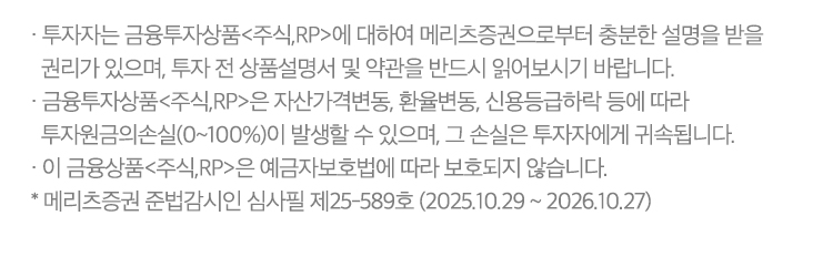 
          투자자 유의사항
          · 투자자는 금융투자상품<주식,RP>에 대하여 메리츠증권으로부터 충분한 설명을 받을 권리가 있으며, 투자 전 상품설명서 및 약관을 반드시 읽어보시기 바랍니다.
          · 금융투자상품<주식,RP>은 자산가격변동, 환율변동, 신용등급하락 등에 따라 투자원금의손실(0~100%)이 발생할 수 있으며, 그 손실은 투자자에게 귀속됩니다.
          · 이 금융상품<주식,RP>은 예금자보호법에 따라 보호되지 않습니다.
           * 메리츠증권 준법감시인 심사필 제 25-589호 (2025.10.29 ~ 2026.10.27) 
          