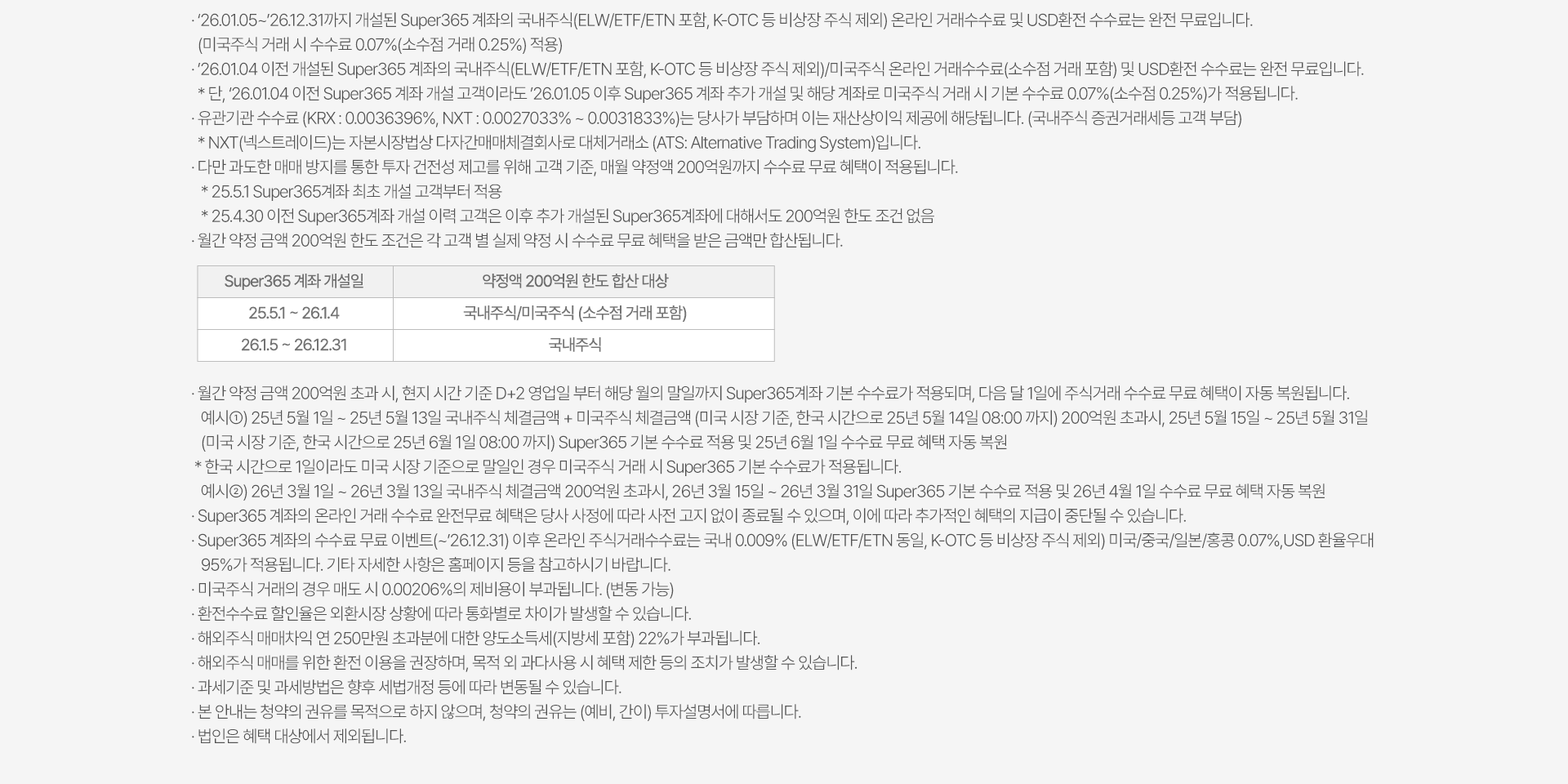 
          수수료 무료 이벤트 및 기타 유의사항 
          · `26.01.05~`26.12.31까지 개설된 Super365 계좌의 국내주식(ELW/ETF/ETN 포함, K-OTC 등 비상장 주식 제외) 온라인 거래수수료 및 USD환전 
          수수료는 완전 무료 입니다. 
          (미국주식 거래 시 수수료 0.07%(소수점 거래 0.25%) 적용)
          · `26.01.04 이전 개설된 Super365 계좌의 국내주식(ELW/ETF/ETN 포함, K-OTC 등 비상장 주식 제외)/미국주식 온라인 거래수수료(소수점 거래 포함) 및 
          USD환전 수수료는 완전 무료입니다. 
          * 단, `26.01.04 이전 Super365 계좌 개설 고객이라도 `26.01.05 이후 Super365 계좌 추가 개설 및 해당 계좌로 미국주식 거래 시 기본 수수료 0.07%(소수점 0.25%)가 적용됩니다. 
          · 유관기관 수수료(KRX: 0.0036396%, NXT: 0.0027033% ~ 0.0031833%)는 당사가 부담하며 이는 재산상이익 제공에 해당됩니다.(국내주식 증권거래세등 고객 부담)
          * NXT(넥스트레이드)는 자본시장법상 다자간매매체결회사로 대체거래소 (ATS: Alternative Trading System)입니다. 
          · 다만 과도한 매매 방지를 통한 투자 건전성 제고를 위해 고객 기준, 매월 약정액 200억원까지 수수료 무료 혜택이 적용됩니다. 
          * 25.5.1 Super365계좌 최초 개설 고객부터 적용 
          * 25.4.30 이전 Super365계좌 개설 이력 고객은 이후 추가 개설된 Super365계좌에 대해서도 200억원 한도 조건 없음 
          · 월간 약정 금액 200억원 한도 조건은 각 고객 별 실제 약정 시 수수료 무료 혜택을 받은 금액만 합산됩니다. 
          · 월간 약정 금액 200억원 초과 시, 현지 시간 기준 D+2 영업일 부터 해당 월의 말일가지 Super365계좌 기본 수수료가 적용되며, 다음 달 1일에 주식거래 수수료 무료 
          혜택이 자동 복원됩니다. 
          예시1) 25년 5월 1일 ~ 25년 5월 13일 국내주식 체결금액 + 미국주식 체결금액 (미국 시장 기준, 한국 시간으로 25년 5월 14일 08:00 까지) 200억원 초과시, 25년 5월 15일 ~
          25년 5월 31일 (미국 시장 기준, 한국 시간으로 25년 6월 1일 08:00 까지) Super365 기본 수수료 적용 및 25년 6월 1일 수수료 무료 혜택 자동 복원 
          * 한국 시간으로 1일이라도 미국 시장 기준으로 말일인 경우 미국주식 거래 시 Super35 기본 수수료가 적용됩니다. 
          예시2) 26년 3월 1일 ~ 26년 3월 13일 국내주식 체결금액 200억원 초과시, 26년 3월 15일 ~ 26년 3월 31일 Super365 기본 수수료 적용 및 26년 4월 1일 수수료 무료 혜택 
          자동 복원 
          · Super365 계좌의 온라인 거래 수수료 완전무료 혜택은 당사 사정에 따라 사전 고지 없이 종료될 수 있으며, 이에 따라 추가적인 혜택의 지급이 중단될 수 있습니다. 
          · Super365 계좌의 수수료 무료 이벤트(~`26.12.31) 이후 온라인 주식거래수수료는 국내 0.009% (ELW/ETF/ETN 동일, K-OTC 등 비상장 주식 제외) 미국/중국/일본/홍콩 0.07%/USD 
          환율우대 95%가 적용됩니다. 기타 자세한 사항은 홈페이지 등을 참고하시기 바랍니다. 
          · 미국주식 거래의 경우 매도 시 0.00206%의 제비용이 부과됩니다.(변동 가능)
          · 환전수수료 할인율은 외환시장 상황에 따라 통화별로 차이가 발생할 수 있습니다. 
          · 해외주식 매매차익 연 250만원 초과분에 대한 양도소득세(지방세 포함)22%가 부과됩니다. 
          · 해외주식 매매를 위한 환전 이용을 권장하며, 목적 외 과다 사용 시 혜택 제한 등의 조치가 발생할 수 있습니다. 
          · 과세기준 및 과세방법은 향후 세법개정 등에 따라 변동될 수 있습니다. 
          · 본 안내는 청약의 권유를 목적으로 하지 않으며, 청약의 권유는 (예비, 간이) 투자설명서에 따릅니다. 
          · 법인은 혜택 대상에서 제외됩니다. 
          