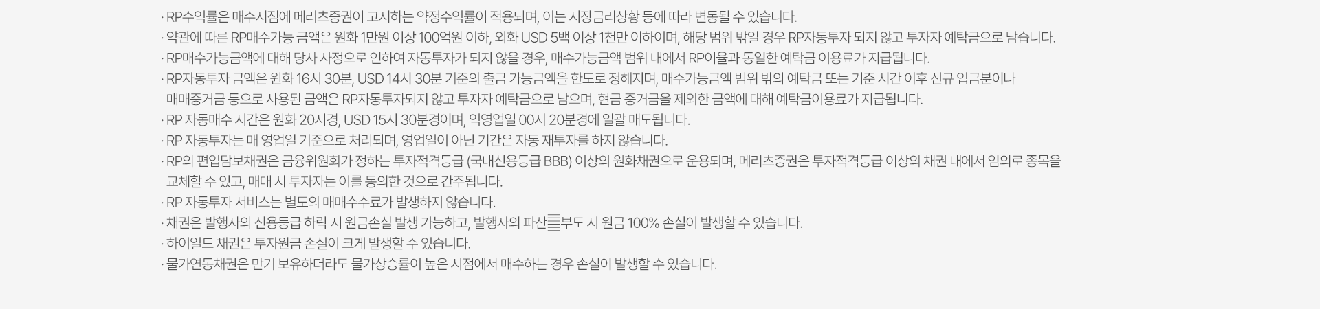 
            RP 자동투자 서비스 유의사항 
            · RP수익률은 매수 시점에 메리츠증권이 고시하는 약정수익률이 적용되며, 이는 시장금리상황 등에 따라 변동될 수 있습니다. 
            · 약관에 따른 RP매수가능 금액은 원화1만원 이상 100억원 이하, 외화 USD 5백 이상 1천만 이하이며, 해당 범위 밖일 경우 RP자동투자되지 않고 
            투자자 예탁금으로 남습니다. 
            · RP매수가능금액에 대해 당사 사정을 인하여 자동투자가 되지 않을 경우, 매수가능금액 범위 내에서 RP이율과 동일한 예탁금 이용료가 지급됩니다. 
            · RP자동투자 금액은 원화 16시 30분, USD 14시 30분 기준의 출금 가능금액을 한도로 정해지며, 매수가능금액 범위 밖의 예탁금 또는 기준 시간 이후 신규 입금분이나 
            매매증거금 등으로 사용된 금액은 RP자동투자되지 않고, 투자자 예탁금으로 남으며, 현금 증거금을 제외한 금액에 대해 예탁금이용료가 지급됩니다. 
            · RP 자동매수 시간은 원화 20시경, USD 15시30분경이며, 익영업일 00시 20분경에 일괄 매도됩니다. 
            · RP 자동투자는 매 영업일 기준으로 처리되며, 영업일이 아닌 기간은 자동 재투자 하지 않습니다. 
            · RP의 편입담보채권은 금융위원회가 정하는 투자적격등급 (국내신용등급 BBB) 이상의 원화채권으로 운용되며, 메리츠증권은 투자적격등급 이상의 채권 내에서 임의로 종목을 
            교체할 수 있고, 매매 시 투자자는 이를 동의한 것으로 간주됩니다. 
            · RP 자동투자 서비스는 별도의 매매수수료가 발생하지 않습니다. 
            · 채권은 발행사의 신용등급 하락 시 원금손실 발생 가능하고, 발행사의 파산 부도 시 원금 100% 손실이 발생할 수 있습니다. 
            · 하이일드 채권은 투자원금 손실이 크게 발생할 수 있습니다. 
            · 물가연동채권은 만기 보유하더라도 물가상승률이 높은 시점에서 매수하는 경우 손실이 발생할 수 있습니다. 
          
