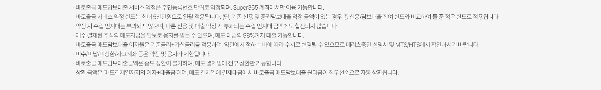 
            바로출금 서비스 유의사항 
            · 바로출금 매도담보대출 서비스 약정은 주민등록번호 단위로 약정되며, Super365 계좌에서만 이용 가능합니다. 
            · 바로출금 서비스 약정 한도는 최대 5천만원으로 일괄 적용됩니다.(단, 기존 신용 및 증권담보대출 약정 금액이 있는 경우 총 신용/담보대출 잔여 한도와 비교하여 둘 중 적은 한도로 적용됩니다.)
            · 약정 시 수입 인지대는 부과되지 않으며, 다른 신용 및 대출 약정 시 부과되는 수입 인지대 금액에도 합산되지 않습니다. 
            · 매수 체결된 주식의 매도자금을 담보로 융자를 받을 수 있으며, 매도 대금의 98%까지 대출 가능합니다. 
            · 바로출금 매도담보대출 이자율은 기준금리 + 가산금리를 적용하며, 약관에서 정하는 바에 따라 수시로 변경될 수 있으므로 메리츠증권 설명서 및 MTS/HTS에서 확인하시기 바랍니다. 
            · 미수/미납/미상환/사고계좌 등은 약정 및 융자가 제한됩니다. 
            · 바로출금 매도담보대출금액은 중도 상환이 불가하며, 매도 결제일에 전부 상환만 가능합니다. 
            · 상환 금액은 '매도결제일까지의 이자 + 대출금'이며, 매도 결제일에 결제대금에서 바로출금 매도담보대출 원리금이 최우선순으로 자동 상환됩니다. 
          