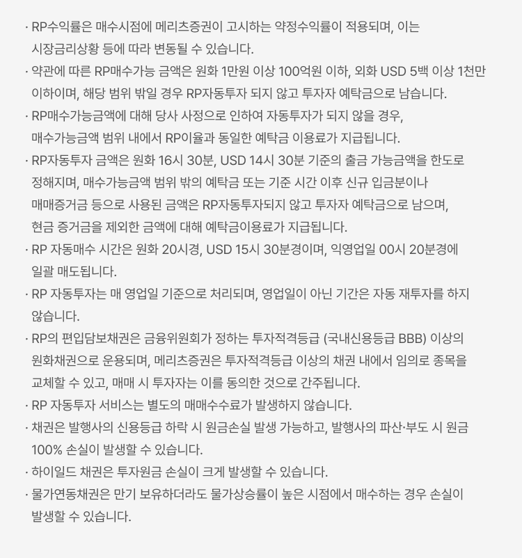 
            RP 자동투자 서비스 유의사항
            · RP수익률은 매수시점에 메리츠증권이 고시하는 약정수익률이 적용되며, 이는 시장금리상황 등에 따라 변동될 수 있습니다. · 약관에 따른 RP매수가능 금액은 원화 1만원 이상 100억원 이하, 외화 USD 5백 이상 1천만 이하이며, 해당 범위 밖일 경우 RP자동투자 되지 않고 투자자 예탁금으로 남습니다. · RP매수가능금액에 대해 당사 사정으로 인하여 자동투자가 되지 않을 경우, 매수가능금액 범위 내에서 RP이율과 동일한 예탁금 이용료가 지급됩니다. · RP자동투자 금액은 원화 16시 30분, USD 14시 30분 기준의 출금 가능금액을 한도로 정해지며, 매수가능금액 범위 밖의 예탁금 또는 기준 시간 이후 신규 입금분이나 매매증거금 등으로 사용된 금액은 RP자동투자되지 않고 투자자 예탁금으로 남으며, 현금 증거금을 제외한 금액에 대해 예탁금이용료가 지급됩니다. · RP 자동매수 시간은 원화 20시경, USD 15시 30분경이며, 익영업일 00시 20분경에 일괄 매도됩니다. · RP 자동투자는 매 영업일 기준으로 처리되며, 영업일이 아닌 기간은 자동 재투자를 하지 않습니다. · RP의 편입담보채권은 금융위원회가 정하는 투자적격등급 (국내신용등급 BBB) 이상의 원화채권으로 운용되며, 메리츠증권은 투자적격등급 이상의 채권 내에서 임의로 종목을 교체할 수 있고, 매매 시 투자자는 이를 동의한 것으로 간주됩니다. · RP 자동투자 서비스는 별도의 매매수수료가 발생하지 않습니다. · 채권은 발행사의 신용등급 하락 시 원금손실 발생 가능하고, 발행사의 파산∙부도 시 원금 100% 손실이 발생할 수 있습니다. · 하이일드 채권은 투자원금 손실이 크게 발생할 수 있습니다. · 물가연동채권은 만기 보유하더라도 물가상승률이 높은 시점에서 매수하는 경우 손실이 발생할 수 있습니다.
            