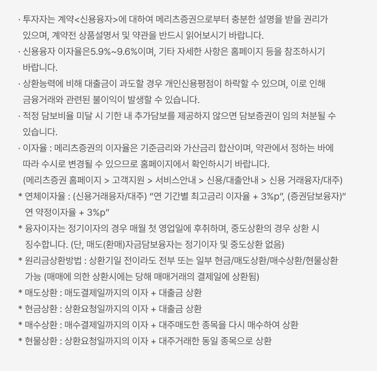 
            신용거래융자 유의사항
            · 투자자는 계약<신용융자>에 대하여 메리츠증권으로부터 충분한 설명을 받을 권리가 있으며, 계약전 상품설명서 및 약관을 반드시 읽어보시기 바랍니다. · 신용융자 이자율은 5.9%~9.6%이며, 기타 자세한 사항은 홈페이지 등을 참조하시기 바랍니다. · 상환능력에 비해 대출금이 과도할 경우 개인신용평점이 하락할 수 있으며, 이로 인해 금융거래와 관련된 불이익이 발생할 수 있습니다. · 적정 담보비율 미달 시 기한 내 추가담보를 제공하지 않으면 담보증권이 임의 처분될 수 있습니다. · 이자율 : 메리츠증권의 이자율은 기준금리와 가산금리 합산이며, 약관에서 정하는 바에 따라 수시로 변경될 수 있으므로 홈페이지에서 확인하시기 바랍니다. (메리츠증권 홈페이지 > 고객지원 > 서비스안내 > 신용/대출안내 > 신용 거래융자/대주) * 연체이자율 : (신용거래융자/대주) “연 기간별 최고금리 이자율 + 3%p”, (증권담보융자)“ 연 약정이자율 + 3%p” * 융자이자는 정기이자의 경우 매월 첫 영업일에 후취하며, 중도상환의 경우 상환 시 징수합니다. (단, 매도(환매)자금담보융자는 정기이자 및 중도상환 없음) * 원리금상환방법 : 상환기일 전이라도 전부 또는 일부 현금/매도상환/매수상환/현물상환 가능 (매매에 의한 상환시에는 당해 매매거래의 결제일에 상환됨) * 매도상환 : 매도결제일까지의 이자 + 대출금 상환 * 현금상환 : 상환요청일까지의 이자 + 대출금 상환 * 매수상환 : 매수결제일까지의 이자 + 대주매도한 종목을 다시 매수하여 상환 * 현물상환 : 상환요청일까지의 이자 + 대주거래한 동일 종목으로 상환
            