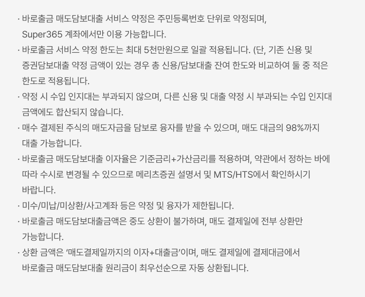 
            바로출금 서비스 유의사항
            · 바로출금 매도담보대출 서비스 약정은 주민등록번호 단위로 약정되며, Super365 계좌에서만 이용 가능합니다. · 바로출금 서비스 약정 한도는 최대 5천만원으로 일괄 적용됩니다. (단, 기존 신용 및 증권담보대출 약정 금액이 있는 경우 총 신용/담보대출 잔여 한도와 비교하여 둘 중 적은 한도로 적용됩니다. · 약정 시 수입 인지대는 부과되지 않으며, 다른 신용 및 대출 약정 시 부과되는 수입 인지대 금액에도 합산되지 않습니다. · 매수 결제된 주식의 매도자금을 담보로 융자를 받을 수 있으며, 매도 대금의 98%까지 대출 가능합니다. · 바로출금 매도담보대출 이자율은 기준금리+가산금리를 적용하며, 약관에서 정하는 바에 따라 수시로 변경될 수 있으므로 메리츠증권 설명서 및 MTS/HTS에서 확인하시기 바랍니다. · 미수/미납/미상환/사고계좌 등은 약정 및 융자가 제한됩니다. · 바로출금 매도담보대출금액은 중도 상환이 불가하며, 매도 결제일에 전부 상환만 가능합니다. · 상환 금액은 ‘매도결제일까지의 이자+대출금’이며, 매도 결제일에 결제대금에서 바로출금 매도담보대출 원리금이 최우선순으로 자동 상환됩니다.
            