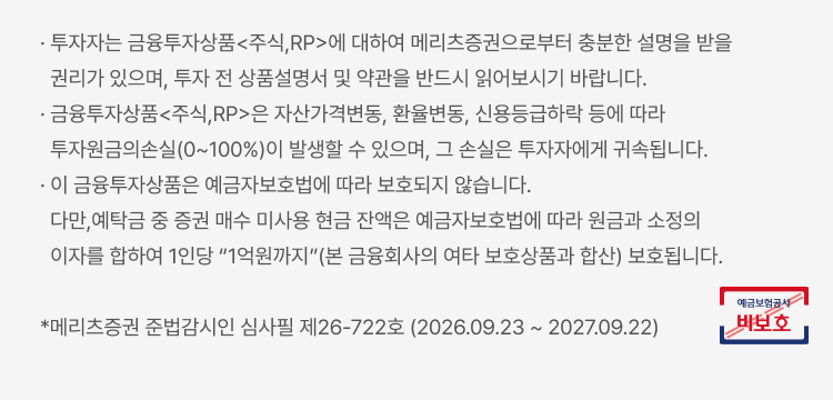 
            투자자 유의사항
            · 투자자는 금융투자상품<주식,RP>에 대하여 메리츠증권으로부터 충분한 설명을 받을 권리가 있으며, 투자 전 상품설명서 및 약관을 반드시 읽어보시기 바랍니다. · 금융투자상품<주식,RP>은 자산가격변동, 환율변동, 신용등급하락 등에 따라 투자원금의손실(0~100%)이 발생할 수 있으며, 그 손실은 투자자에게 귀속됩니다. · 이 금융투자상품은 예금자보호법에 따라 보호되지 않습니다. 다만,예탁금 중 증권 매수 미사용 현금 잔액은 예금자보호법에 따라 원금과 소정의 이자를 합하여 1인당 “1억원까지”(본 금융회사의 여타 보호상품과 합산) 보호됩니다. *메리츠증권 준법감시인 심사필 제26-722호 (2026.09.23 ~ 2027.09.22)
          예금보험공사 비보호 금융상품
            