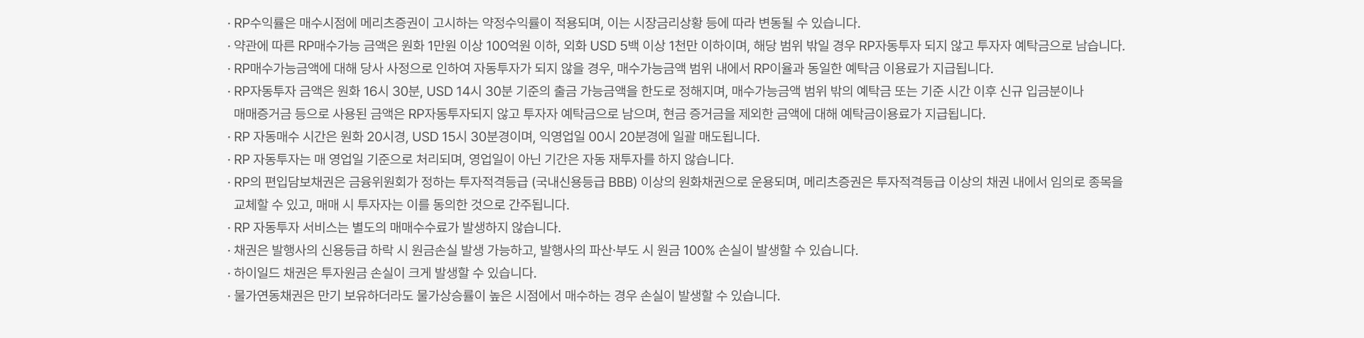 
          RP 자동투자 서비스 유의사항
          · RP수익률은 매수시점에 메리츠증권이 고시하는 약정수익률이 적용되며, 이는 시장금리상황 등에 따라 변동될 수 있습니다. · 약관에 따른 RP매수가능 금액은 원화 1만원 이상 100억원 이하, 외화 USD 5백 이상 1천만 이하이며, 해당 범위 밖일 경우 RP자동투자 되지 않고 투자자 예탁금으로 남습니다. · RP매수가능금액에 대해 당사 사정으로 인하여 자동투자가 되지 않을 경우, 매수가능금액 범위 내에서 RP이율과 동일한 예탁금 이용료가 지급됩니다. · RP자동투자 금액은 원화 16시 30분, USD 14시 30분 기준의 출금 가능금액을 한도로 정해지며, 매수가능금액 범위 밖의 예탁금 또는 기준 시간 이후 신규 입금분이나 매매증거금 등으로 사용된 금액은 RP자동투자되지 않고 투자자 예탁금으로 남으며, 현금 증거금을 제외한 금액에 대해 예탁금이용료가 지급됩니다. · RP 자동매수 시간은 원화 20시경, USD 15시 30분경이며, 익영업일 00시 20분경에 일괄 매도됩니다. · RP 자동투자는 매 영업일 기준으로 처리되며, 영업일이 아닌 기간은 자동 재투자를 하지 않습니다. · RP의 편입담보채권은 금융위원회가 정하는 투자적격등급 (국내신용등급 BBB) 이상의 원화채권으로 운용되며, 메리츠증권은 투자적격등급 이상의 채권 내에서 임의로 종목을 교체할 수 있고, 매매 시 투자자는 이를 동의한 것으로 간주됩니다. · RP 자동투자 서비스는 별도의 매매수수료가 발생하지 않습니다. · 채권은 발행사의 신용등급 하락 시 원금손실 발생 가능하고, 발행사의 파산∙부도 시 원금 100% 손실이 발생할 수 있습니다. · 하이일드 채권은 투자원금 손실이 크게 발생할 수 있습니다. · 물가연동채권은 만기 보유하더라도 물가상승률이 높은 시점에서 매수하는 경우 손실이 발생할 수 있습니다.
          