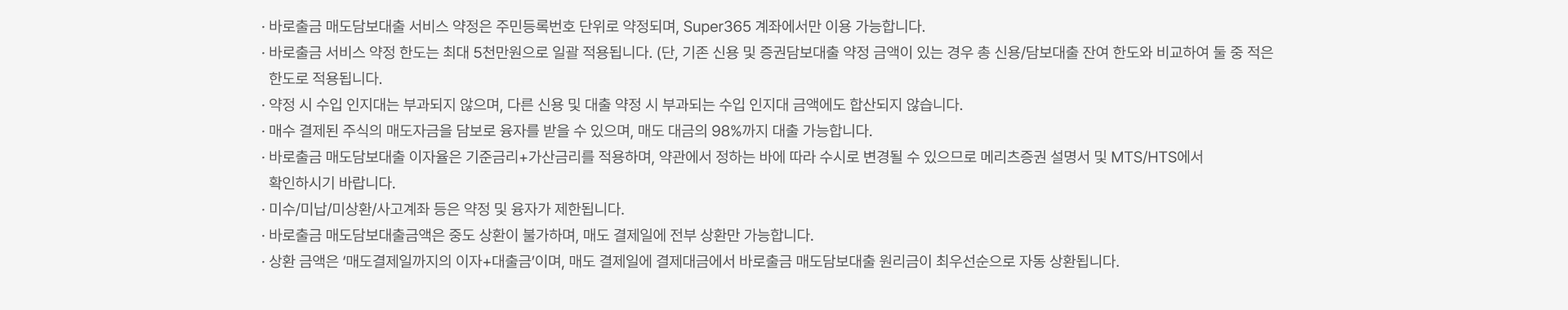 
          바로출금 서비스 유의사항
          · 바로출금 매도담보대출 서비스 약정은 주민등록번호 단위로 약정되며, Super365 계좌에서만 이용 가능합니다. · 바로출금 서비스 약정 한도는 최대 5천만원으로 일괄 적용됩니다. (단, 기존 신용 및 증권담보대출 약정 금액이 있는 경우 총 신용/담보대출 잔여 한도와 비교하여 둘 중 적은 한도로 적용됩니다. · 약정 시 수입 인지대는 부과되지 않으며, 다른 신용 및 대출 약정 시 부과되는 수입 인지대 금액에도 합산되지 않습니다. · 매수 결제된 주식의 매도자금을 담보로 융자를 받을 수 있으며, 매도 대금의 98%까지 대출 가능합니다. · 바로출금 매도담보대출 이자율은 기준금리+가산금리를 적용하며, 약관에서 정하는 바에 따라 수시로 변경될 수 있으므로 메리츠증권 설명서 및 MTS/HTS에서 확인하시기 바랍니다. · 미수/미납/미상환/사고계좌 등은 약정 및 융자가 제한됩니다. · 바로출금 매도담보대출금액은 중도 상환이 불가하며, 매도 결제일에 전부 상환만 가능합니다. · 상환 금액은 ‘매도결제일까지의 이자+대출금’이며, 매도 결제일에 결제대금에서 바로출금 매도담보대출 원리금이 최우선순으로 자동 상환됩니다.
          