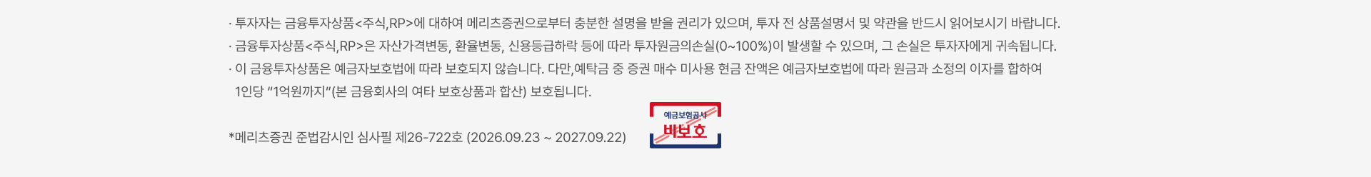 
          투자자 유의사항
          · 투자자는 금융투자상품<주식,RP>에 대하여 메리츠증권으로부터 충분한 설명을 받을 권리가 있으며, 투자 전 상품설명서 및 약관을 반드시 읽어보시기 바랍니다. · 금융투자상품<주식,RP>은 자산가격변동, 환율변동, 신용등급하락 등에 따라 투자원금의손실(0~100%)이 발생할 수 있으며, 그 손실은 투자자에게 귀속됩니다. · 이 금융투자상품은 예금자보호법에 따라 보호되지 않습니다. 다만,예탁금 중 증권 매수 미사용 현금 잔액은 예금자보호법에 따라 원금과 소정의 이자를 합하여 1인당 “1억원까지”(본 금융회사의 여타 보호상품과 합산) 보호됩니다. *메리츠증권 준법감시인 심사필 제26-722호 (2026.09.23 ~ 2027.09.22)
          예금보험공사 비보호 금융상품
          