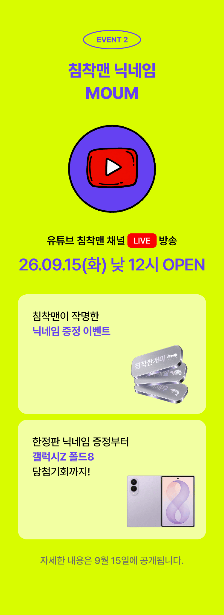 EVENT 2 침착맨 닉네임 MOUM. 유튜브 침착맨 채널 LIVE 방송 26.09.15(화) 낮 12시 OPEN. 침착맨이 작명한 닉네임 증정 이벤트, 한정판 닉네임 증정부터 갤럭시Z 폴드8 당첨기회까지! 자세한 내용은 9월 15일에 공개됩니다.