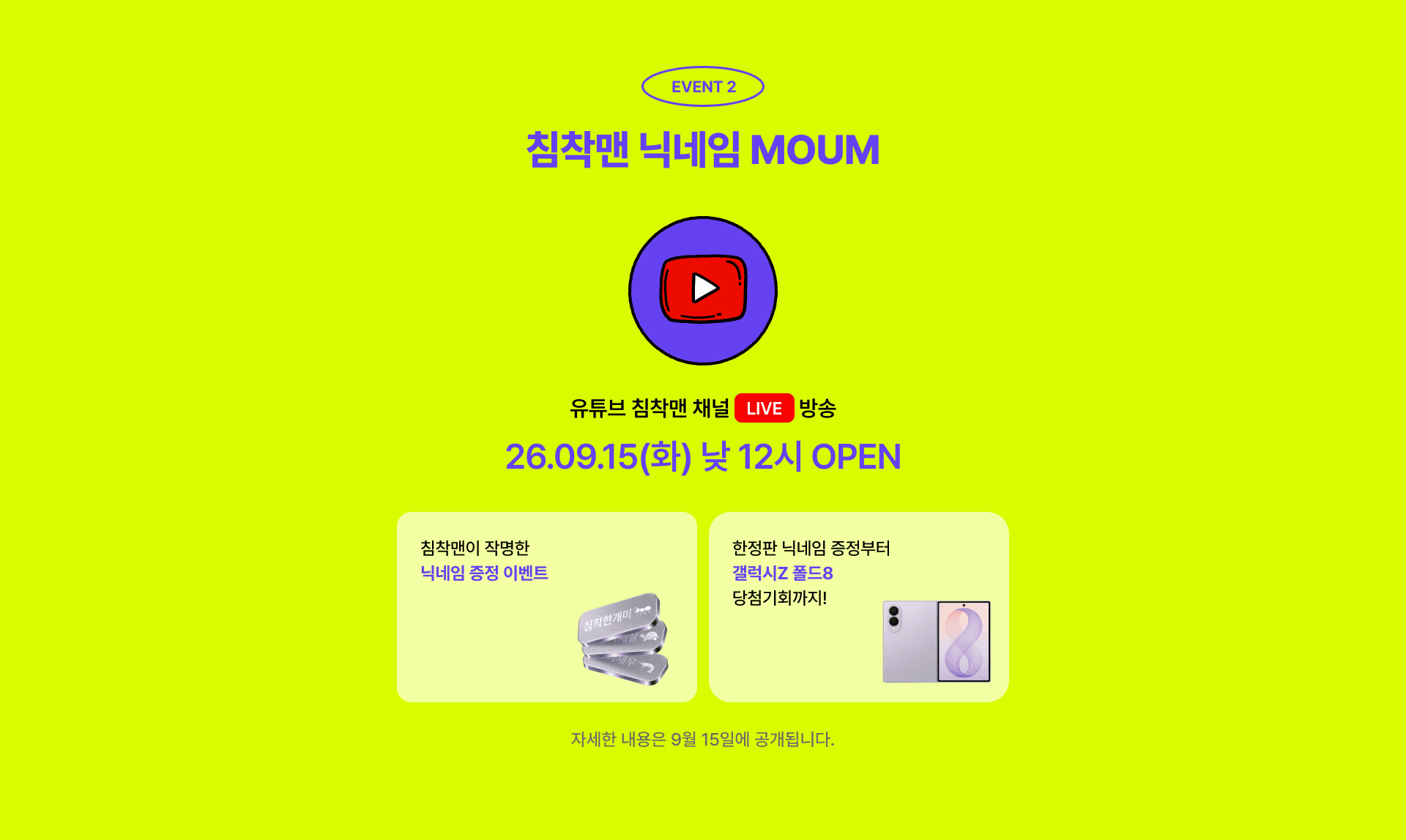 EVENT 2 침착맨 닉네임 MOUM. 유튜브 침착맨 채널 LIVE 방송 26.09.15(화) 낮 12시 OPEN. 침착맨이 작명한 닉네임 증정 이벤트, 한정판 닉네임 증정부터 갤럭시Z 폴드8 당첨기회까지! 자세한 내용은 9월 15일에 공개됩니다.
