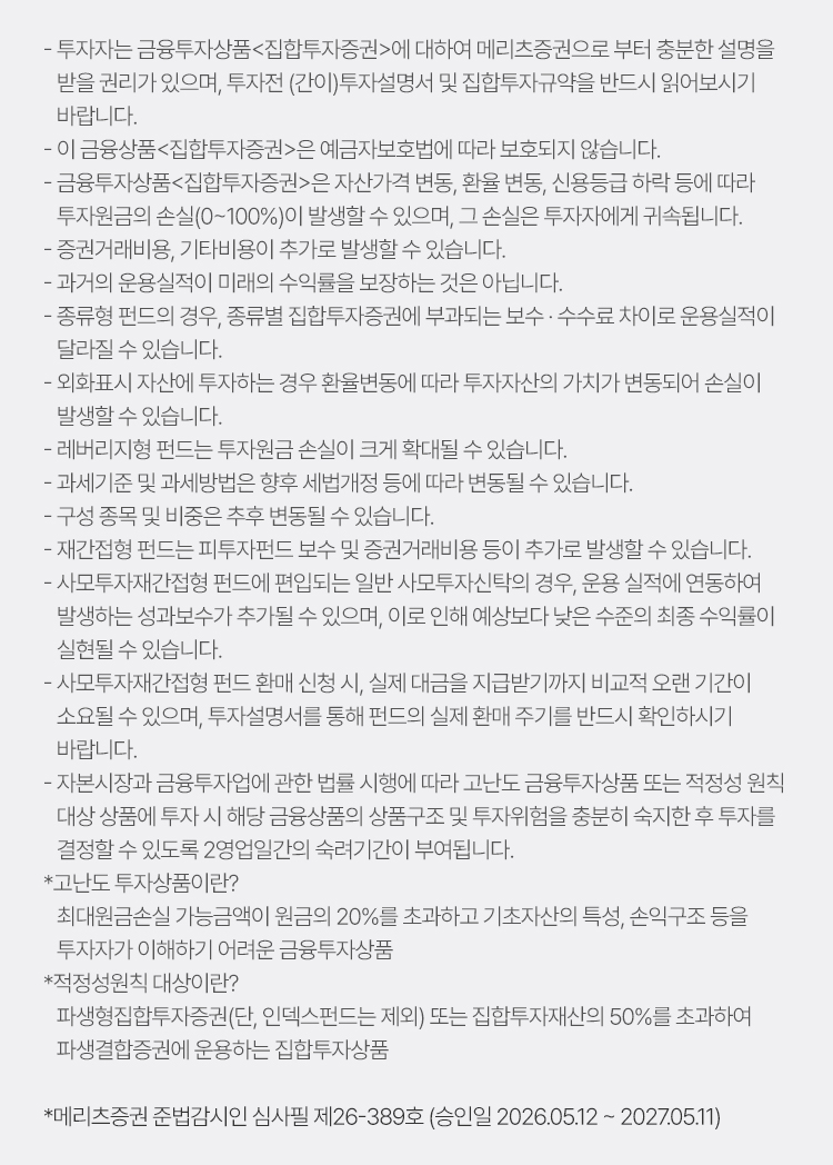 
            투자 유의사항 
            · 투자자는 금융투자상품<집합투자증권>에 대하여 메리츠증권으로 부터 충분한 설명을 받을 권리가 있으며, 투자전 (간이)
            투자설명서 및 집합투자규약을 반드시 읽어보시기 바랍니다. 
            · 이 금융상품<집합투자증권>은 예금자보호법에 따라 보호되지 않습니다. 
            · 금융투자상품<집합투자증권>은 자산가격 변동, 환율 변동, 신용등급 하락 등에 따라 투자원금의 손실(0~100%)이 발생할 수 
            있으며, 그 손실은 투자자에게 귀속됩니다. 
            · 증권거래비용, 기타비용이 추가로 발생할 수 있습니다. 
            · 과거의 운용실적이 미래의 수익률을 보장하는 것은 아닙니다. 
            · 종류형 펀드의 경우, 종류별 집합투자증권에 부과되는 보수·수수료 차이로 운용실적이 달라질 수 있습니다. 
            · 외화표시 자산에 투자하는 경우 환율변동에 따라 투자자산의 가치가 변동되어 손실이 발생할 수 있습니다. 
            · 레버리지형 펀드는 투자원금 손실이 크게 확대될 수 있습니다. 
            · 과세기준 및 과세방법은 향후 세법개정 등에 따라 변동될 수 있습니다. 
            · 구성 종목 및 비중은 추후 변동될 수 있습니다. 
            · 재간접형 펀드는 피투자펀드 보수 및 증권거래비용 등이 추가로 발생할 수 있습니다. 
            · 사모투자재간접형 펀드에 편입되는 일반 사모투자신탁의 경우, 운용 실적에 연동하여 발생하는 성과보수가 추가될 수 있으며, 
            이로 인해 예상보다 낮은 수준의 최종 수익률이 실현될 수 있습니다. 
            · 사모투자재간접형 펀드 환매 신청 시, 실제 대금을 지급받기까지 비교적 오랜 기간이 소요될 수 있으며, 투자설명서를 통해 
            펀드의 실제 환매 주기를 반드시 확인하시기 바랍니다. 
            · 자본시장과 금융투자업에 관한 법률 시행에 따라 고난도 금융투자상품 또는 적정성 원칙 대상 상품에 투자 시 해당 금융상품의 
            상품구조 및 투자위험을 충분히 숙지한 후 투자를 결정할 수 있도록 2영업일간의 숙려기간이 부여됩니다. 
            * 고난도 투자상품이란? 
            최대원금손실 가능금액이 원금의 20%를 초과하고 기초자산의 특성, 손익구조 등을 투자자가 이해하기 어려운 금융투자상품 
            * 적정성원칙 대상이란?
            파생형집합투자증권(단, 인덱스펀드는 제외) 또는 집합투자재산의 50%를 초과하여 파생결합증권에 운용하는 집합투자상품 
            * 메리츠증권 준법감시인 심사필 제26-389호 (승인일 2026.05.12 ~ 2027.05.11)

          
