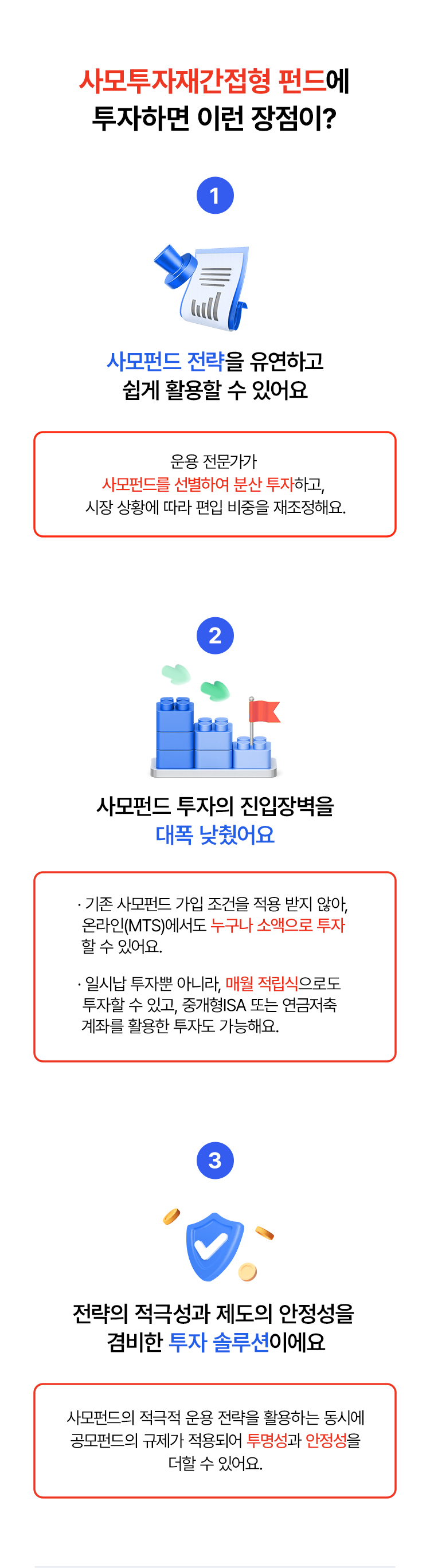 
            사모투자재간접형 펀드에 투자하면 이런 장점이? 
            1. 사모펀드 전략을 유연하고 쉽게 활용할 수 있어요
            - 운용 전문가가 사모펀드를 선별하여 분산 투자하고, 
            시장 상황에 따라 편입 비중을 재조정해요. 
            2. 사모펀드 투자의 진입장벽을 대폭 낮췄어요. 
            - 기존 사모펀드 가입 조건을 적용 받지 않아, 
            온라인(MTS)에서도 누구나 소액으로 투자 할 수 있어요. 
            - 일시납 투자뿐 아니라, 매월 적립식으로도 
            투자할 수 있고, 중개형ISA 또는 연금저죽 
            계좌를 활용한 투자도 가능해요. 
            3. 전략의 적극성과 제도의 안정성을 겸비한 
            투자 솔루션이예요 
            - 사모펀드의 적극적 운용 전략을 활용하는 동시에 
            공모펀드의 규제가 적용되어 투명성과 언정성을 더할 수 있어요. 
            