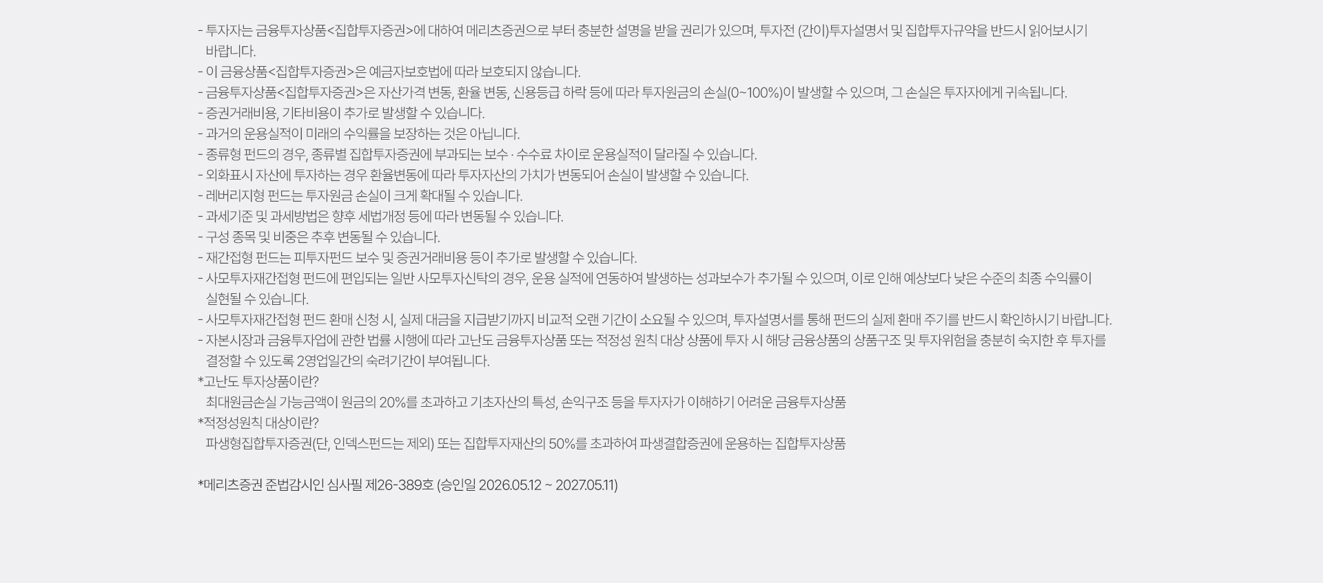 
          투자 유의사항 
          · 투자자는 금융투자상품<집합투자증권>에 대하여 메리츠증권으로 부터 충분한 설명을 받을 권리가 있으며, 투자전 (간이)
          투자설명서 및 집합투자규약을 반드시 읽어보시기 바랍니다. 
          · 이 금융상품<집합투자증권>은 예금자보호법에 따라 보호되지 않습니다. 
          · 금융투자상품<집합투자증권>은 자산가격 변동, 환율 변동, 신용등급 하락 등에 따라 투자원금의 손실(0~100%)이 발생할 수 
          있으며, 그 손실은 투자자에게 귀속됩니다. 
          · 증권거래비용, 기타비용이 추가로 발생할 수 있습니다. 
          · 과거의 운용실적이 미래의 수익률을 보장하는 것은 아닙니다. 
          · 종류형 펀드의 경우, 종류별 집합투자증권에 부과되는 보수·수수료 차이로 운용실적이 달라질 수 있습니다. 
          · 외화표시 자산에 투자하는 경우 환율변동에 따라 투자자산의 가치가 변동되어 손실이 발생할 수 있습니다. 
          · 레버리지형 펀드는 투자원금 손실이 크게 확대될 수 있습니다. 
          · 과세기준 및 과세방법은 향후 세법개정 등에 따라 변동될 수 있습니다. 
          · 구성 종목 및 비중은 추후 변동될 수 있습니다. 
          · 재간접형 펀드는 피투자펀드 보수 및 증권거래비용 등이 추가로 발생할 수 있습니다. 
          · 사모투자재간접형 펀드에 편입되는 일반 사모투자신탁의 경우, 운용 실적에 연동하여 발생하는 성과보수가 추가될 수 있으며, 
          이로 인해 예상보다 낮은 수준의 최종 수익률이 실현될 수 있습니다. 
          · 사모투자재간접형 펀드 환매 신청 시, 실제 대금을 지급받기까지 비교적 오랜 기간이 소요될 수 있으며, 투자설명서를 통해 
          펀드의 실제 환매 주기를 반드시 확인하시기 바랍니다. 
          · 자본시장과 금융투자업에 관한 법률 시행에 따라 고난도 금융투자상품 또는 적정성 원칙 대상 상품에 투자 시 해당 금융상품의 
          상품구조 및 투자위험을 충분히 숙지한 후 투자를 결정할 수 있도록 2영업일간의 숙려기간이 부여됩니다. 
          * 고난도 투자상품이란? 
          최대원금손실 가능금액이 원금의 20%를 초과하고 기초자산의 특성, 손익구조 등을 투자자가 이해하기 어려운 금융투자상품 
          * 적정성원칙 대상이란? 
          파생형집합투자증권(단, 인덱스펀드는 제외) 또는 집합투자재산의 50%를 초과하여 파생결합증권에 운용하는 집합투자상품 
          * 메리츠증권 준법감시인 심사필 제26-387호 (승인일 2026.05.12 ~ 2027.05.11)
          
