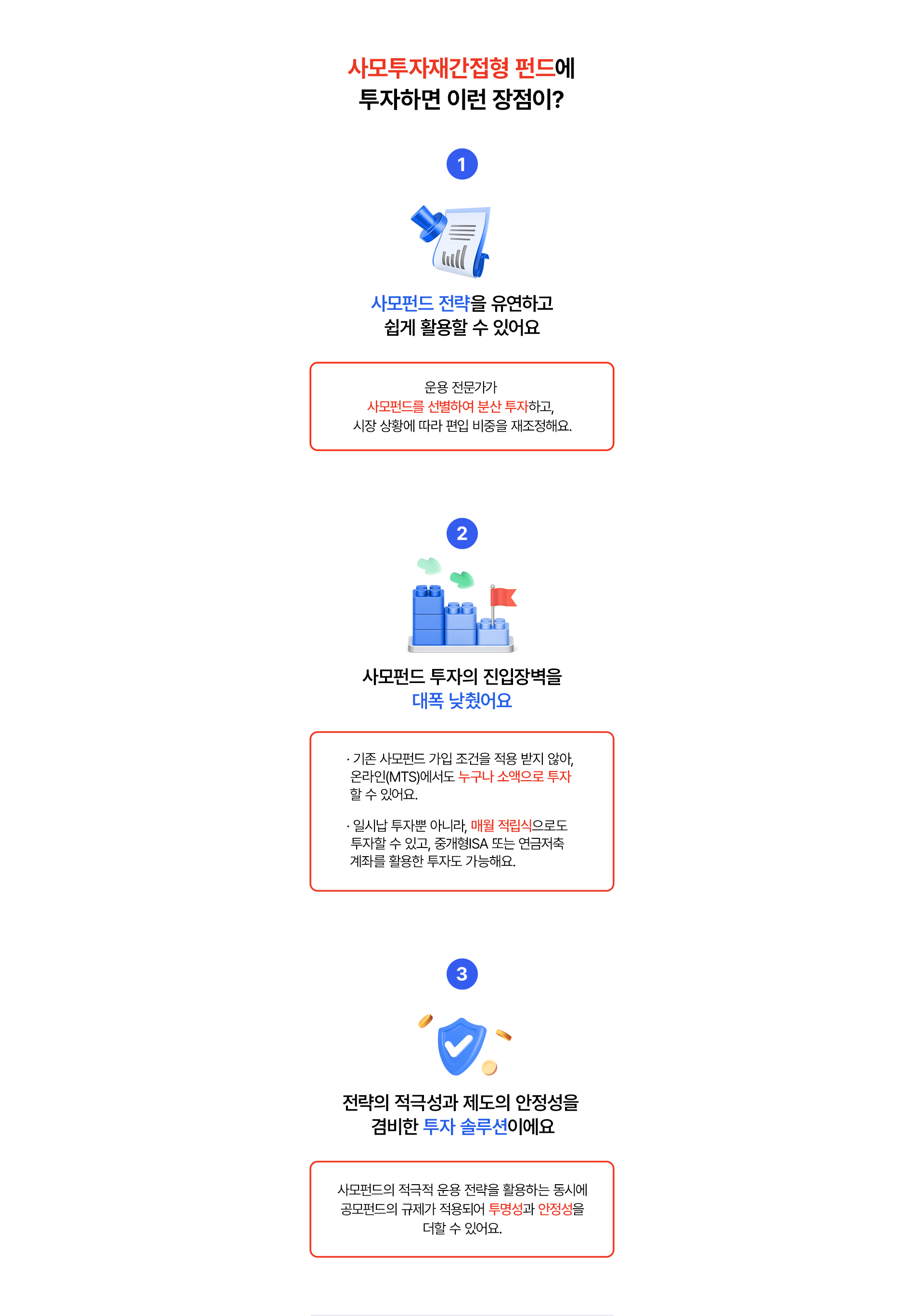 
              사모투자재간접형 펀드에 투자하면 이런 장점이?
              1. 사모펀드 전략을 유연하고 쉽게 활용할 수 있어요 
              - 운용 전문가가 사모펀드를 선별하여 분산 투자하고, 
              시장 상황에 따라 편입 비중을 재조정해요.
              2. 사모펀드 투자의 진입장벽을 대폭 낮췄어요.
              - 기존 사모펀드 가입 조건을 적용 받지 않아, 
              온라인(MTS)에서도 누구나 소액으로 투자 할 수 있어요. 
              - 일시납 투자뿐 아니라, 매월 적립식으로도 투자할 수 있고, 
              중개형ISA 또는 연금저축 계좌를 활용한 투자도 가능해요. 
              3. 전략의 적극성과 제도의 안정성을 겸비한 투자 솔루션이예요
              - 사모펀드의 적극적 운용 전략을 활용하는 동시에 
              공모펀드의 규제가 적용되어 투명성과 안정성을 더할 수 있어요. 
              