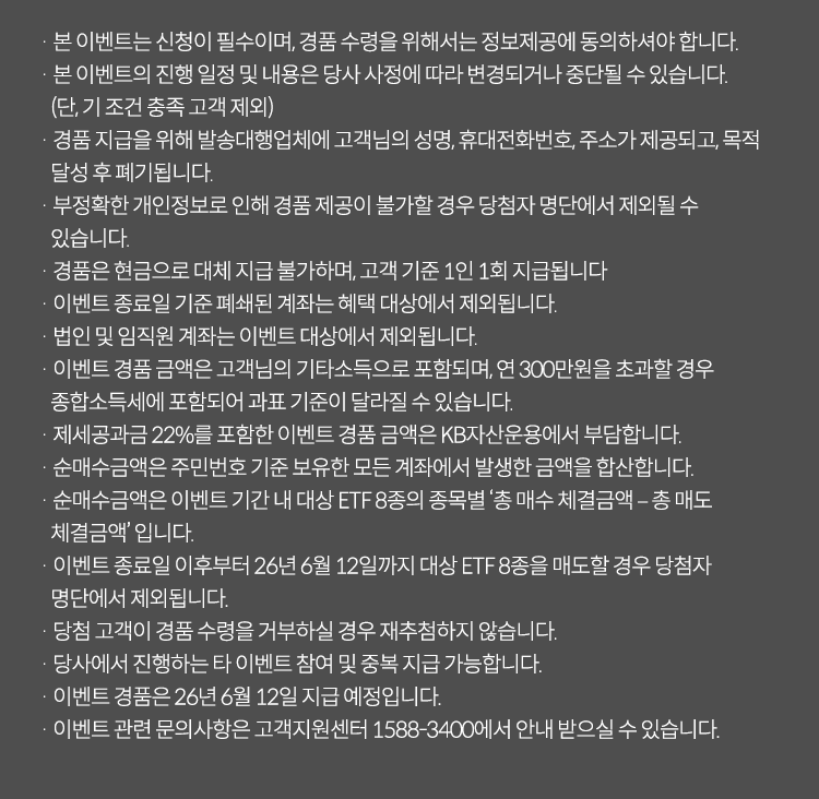 
            이벤트 유의사항 
            · 본 이벤트는 신청이 필수이며, 경품 수령을 위해서는 정보제공에 동의하셔야 합니다. 
            · 본 이벤트의 진행 일정 및 내용은 당사 사정에 따라 변경되거나 중단될 수 있습니다.(단,기 조건 충족 고객 제외)
            · 경품 지급을 위해 발송대행업체에 고객님의 성명,휴대전화번호,주소가 제공되고, 목적 달성 후 폐기됩니다. 
            · 부정확한 개인정보로 인해 경품 제공이 불가할 경우 당첨자 명단에서 제외될 수 있습니다. 
            · 경품은 현금으로 대체 지급 불가하며, 고객 기준 1인 1회 지급됩니다. 
            · 이벤트 종료일 기준 폐쇄된 계좌는 혜택 대상에서 제외됩니다. 
            · 법인 및 임직원 계좌는 이벤트 대상에서 제외됩니다. 
            · 이벤트 경품 금액은 고객님의 기타소득으로 포함되며, 연 300만원을 초과할 경우 
            종합소득세에 포함되어 과표 기준이 달라질 수 있습니다. 
            · 제세공과금 22%를 포함한 이벤트 경품 금액은 KB자산운용에서 부담합니다. 
            · 순매수금액은 주민번호 기준 보유한 모든 계좌에서 발생한 금액을 합산합니다. 
            · 순매수금액은 이벤트 기간 내 대상 ETF8종의 종목별 '총 매수 체결금액 - 총 매도 체결금액'입니다. 
            · 이벤트 종료일 이후부터 26년 6월 12일까지 대상 ETF8종을 매도할 경우 당첨자 명단에서 제외됩니다. 
            · 당첨 고객이 경품 수령을 거부하실 경우 재추첨하지 않습니다. 
            · 당사에서 진행하는 타 이벤트 참여 및 중복 지급 가능합니다. 
            · 이벤트 경품은 26년 6월 12일 지급 예정입니다. 
            · 이벤트 관련 문의사항은 고객지원센터 1588-3400에서 안내받으실 수 있습니다. 
            