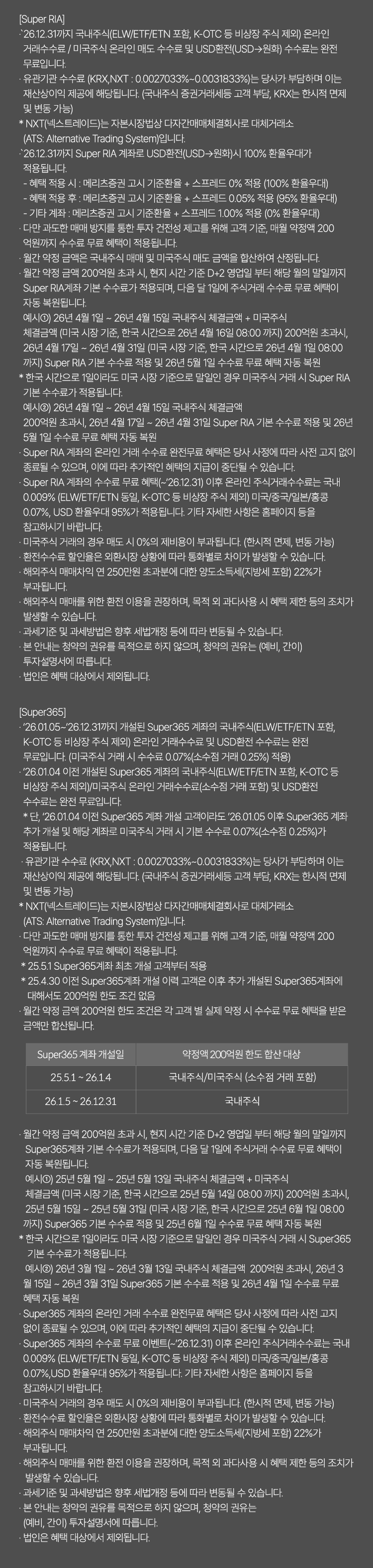 
              수수료 무료 이벤트 및 기타 유의사항 
              [Super RIA]
              · `26.12.31까지 국내주식(ELW/ETF/ETN포함, K-OTC 등 비상장 주식 제외) 온라인 거래수수료/
              미국주식 온라인 매도 수수료 및 USD환전(USD->원화) 수수료는 완전 무료입니다. 
              · 유관기간 수수료(KRX,NXT:0.0027033%~0.0031833%)는 당사가 부담하며 이는 재산상이익 제공에 해당됩니다. 
              (국내주식 증권거래서등 고객 부담, KRX는 한시적 면제 및 변동 가능)
              * NXT(넥스트레이드)는 자본시장법상 다자간매매체결회사로 대체거래소(ATS: Alternative Trading System)입니다. 
              · `26.12.31까지 Super RIA계좌로 USD환전(USD->원화)시 100% 환율우대가 적용됩니다. 
              - 혜택 적용 시 : 메리츠증권 고시 기준환율 + 스프레드 0%적용(100% 환율우대)
              - 혜택 적용 후 : 메리츠증권 고시 기준환율 + 스프레드 0.05%적용(95% 환율우대)
              - 기타 계좌 : 메리츠증권 고시 기준환율 + 스프레드 1.00% 적용(0% 환율우대)
              · 다만 과도한 매매 방지를 통한 투자 건전성 제고를 위해 고객 기준, 매월 약정액 200억원까지 
              수수료 무료 혜택이 적용됩니다. 
              · 월간 약정 금액은 국내주식 매매 및 미국주식 매도 금액을 합산하여 산정됩니다. 
              · 월간 약정 금액 200억원 초과 시, 현지 시간 기준 D+2 영업일 부터 해당 월의 말일까지 Super RIA계좌 
              기본 수수료가 적용되며, 다음 달 1일에 주식거래 수수료 무료 혜택이 자동 복원됩니다. 
              예시1) 26년 4월 1일 ~ 26년 4월 15일 국내주식 체결금액 + 미국주식 체결금액(미국 시장 기준, 한국 시간으로 
              26년 4월 16일 08:00 까지) 200억원 초과시, 26년 4월 17일 ~ 26년 4월 31일 (미국 시장 기준, 한국 시간으로 
              26년 4월 1일 08:00 까지) Super RIA 기본 수수료 적용 및 26년 5월 1일 수수료 무료 혜택 자동 복원 
              * 한국 시간으로 1일이라도 미국 시장 기준으로 말일인 경우 미국주식 거래 시 Super RIA 기본 수수료가 적용됩니다. 
              예시2) 26년 4월 1일 ~ 26년 4월 15일 국내주식 체결금액 200억원 초과시, 26년 4월 17일 ~ 26년 4월 31일 
              Super RIA 기본 수수료 적용 및 26년 5월 1일 수수료 무료 혜택 자동 복원 
              · Super RIA 계좌의 온라인 거래 수수료 완전 무료 혜택은 당사 사정에 따라 사전 고지 없이 
              종료될 수 있으며, 이에 따라 추가적인 혜택의 지급이 중단될 수 있습니다. 
              · Super RIA 계좌의 수수료 무료 혜택(~`26.12.31)이후 온라인 주식거래수수료는 국내 0.009%(ELW/ETF/ETN 동일, K-OTC 등 비상장 주식 제외)
              미국/중국/일본/홍콩 0.07%, USD 환율우대95%가 적용됩니다. 기타 자세한 사항은 홈페이지 등을 참고하시기 바랍니다. 
              · 미국주식 거래의 경우 매도 시 0%의 제비용이 부과됩니다. (한시적 면제, 변동 가능)
              · 환전수수료 할인율은 외환시장 상황에 따라 통화별로 차이가 발생할 수 있습니다. 
              · 해외주식 매매차익 연 250만원 초과분에 대한 양도소득세(지방세 포함)22%가 부과됩니다. 
              · 해외주식 매매를 위한 환전 이용을 권장하며, 목적 외 과다사용 시 혜택 제한 등의 조치가 발생할 수 있습니다. 
              · 과세기준 및 과세방법은 향후 세법개정 등에 따라 변동될 수 있습니다. 
              · 본 안내는 청약의 권유를 목적으로 하지 않으며, 청약의 권유는(예비,간이)투자 설명서에 따릅니다. 
              · 법인은 혜택 대상에서 제외됩니다. 

              [Super365]
              · `26.01.05~`26.12.31까지 개설된 Super365 계좌의 국내주식(ELW/ETF/ETN 포함, K-OTC 등 비상장 주식 제외)
              온라인 거래수수료 및 USD환전 수수료는 완전 무료입니다.(미국주식 거래 시 수수료 0.07% (소수점 거래 0.25%)적용)
              · `26.01.01 이전 개설된 Super365계좌의 국내주식(ELW/ETF/ETN 포함, K-OTC 등 비상장 주식 제외)/
              미국주식 온라인 거래수수료(소수점 거래 포함) 및 USD환전 수수료는 완전 무료입니다. 
              * 단, `26.01.04 이전 Super365 계좌 개설 고객이라도 `26.01.05 이후 Super365 계좌 추가 개설 및 해당 계좌로
              미국주식 거래 시 기본 수수료 0.07% (소수점 0.25%)가 적용됩니다. 
              · 유관기간 수수료(KRX,NXT: 0.0027033%~0.0031833%)는 당사가 부담하며 이는 재산상이익 제공에 해당됩니다. 
              (국내주식 증권거래서등 고객 부담, KRX는 한시적 면제 및 변동 가능)
              * NXT(넥스트레이드)는 자본시장법상 다자간매매체결회사로 대체거래소(ATS: Alternative Trading System)입니다. 
              · 다만 과도한 매매 방지를 통한 투자 건전성 제고를 위해 고객 기준, 매월 약정액 200억원까지 수수료 무료 혜택이 
              적용됩니다. 
              * 25.5.1 Super365계좌 최초 개설 고객부터 적용 
              * 25.4.30 이전 Super365계좌 개설 이력 고객은 이후 추가 개설된 Super365계좌에 대해서도 200억원 한도 조건 
              없음 
              · 월간 약정 금액 200억원 한도 조건은 각 고객 별 실제 약정 시 수수료 무료 혜택을 받은 금액만 합산됩니다. 
              · 월간 약정 금액 200억원 초과 시, 현지 시간 기준 D+2 영업일 부터 해당 월의 말일까지 Super365 계좌 기본 
              수수료가 적용되며, 다음 달 1일에 주식거래 수수료 무료 혜택이 자동 복원됩니다. 
              예시1) 25년 5월 1일 ~ 25년 5월 13일 국내주식 체결금액 + 미국주식 체결금액 (미국 시장 기준, 한국 시간으로 
              25년 5월 14일 08:00 까지) 200억원 초과시, 25년 6월 1일 수수료 무료 혜택 자동 복원 
              * 한국 시간으로 1일이라도 미국 시장 기준으로 말일인 경우 미국주식 거래 시 Super365 기본 수수료가 적용됩니다. 
              예시2) 26년 3월 1일 ~ 26년 3월 13일 국내주식 체결금액 200억원 초과시, 26년 3월 15일 ~ 26년 3월 31일 
              Super365 기본 수수료 적용 및 26년 4월 1일 수수료 무료 혜택 자동 복원 
              · Super365 계좌의 온라인 거래 수수료 완전무료 혜택은 당사 사정에 따라 사전 고지 없이 종료될 수 있으며, 
              이에 따라 추가적인 혜택의 지급이 중단될 수 있습니다. 
              · Super365 계좌의 수수료 무료 이벤트(~`26.12.31)이후 온라인 주식거래수수료는 국내 0.009% (ELW/ETF/ETN 동일, 
              K-OTC 등 비상장 주식 제외)
              미국/중국/일본/홍콩 0.07%, USD 환율우대 95%가 적용됩니다. 기타 자세한 사항은 홈페이지 등을 참고하시기 바랍니다. 
              · 미국주식 거래의 경우 매도 시 0%의 제비용이 부과됩니다. (한시적 면제, 변동 가능)
              · 환전수수료 할인율은 외환시장 상황에 따라 통화별로 차이가 발생할 수 있습니다. 
              · 해외주식 매매차익 연 250만원 초과분에 대한 양도소득세(지방세 포함)22%가 부과됩니다. 
              · 해외주식 매매를 위한 환전 이용을 권장하며, 목적 외 과다사용 시 혜택 제한 등의 조치가 발생할 수 있습니다. 
              · 과세기준 및 과세방법은 향후 세법개정 등에 따라 변동될 수 있습니다. 
              · 본 안내는 청약의 권유를 목적으로 하지 않으며, 청약의 권유는 (예비, 간이)투자 설명서에 따릅니다. 
              · 법인은 혜택 대상에서 제외됩니다. 
              