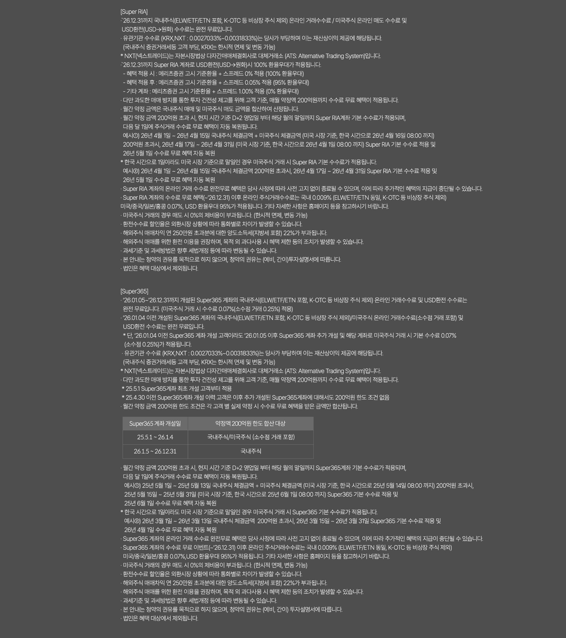 
              [Super RIA]
              · `26.12.31까지 국내주식(ELW/ETF/ETN 포함, K-OTC 등 비상장 주식 제외) 온라인 거래수수료/ 미국주식 온라인 매도 수수료 및
              USD환전(USD->원화)수수료는 완전 무료입니다. 
              · 유관기관 수수로(KRX,NXT:0.0027033%~0.0031833%)는 당사가 부담하며 이는 재산상이익 제공에 해당됩니다. 
              (국내주식 증권거래세등 고객 부담, KRX는 한시적 면제 및 변동 가능)
              * NXT(넥스트레이드)는 자본시장법상 다자간매매체결회사로 대체거래소(ATS:Alternative Trading System)입니다. 
              · `26.12.31까지 Super RIA 계좌로 USD환전(USD->원화)시 100% 환율우대가 적용됩니다. 
              - 혜택 적용 시: 메리츠증권 고시 기준환율 + 스프레드 0% 적용 (100% 환율우대)
              - 혜택 적용 후 : 메리츠증권 고시 기준환율 + 스프레드 0.05% 적용 (95% 환율우대)
              - 기타계좌 : 메리츠증권 고시 기준환율 + 스프레드 100% 적용 (0% 환율우대)
              · 다만 과도한 매매 방지를 통한 투자 건전성 제고를 위해 고객기준, 매월 약정액 200억원까지 수수료 무료 혜택이 적용됩니다. 
              · 월간 약정 금액은 국내주식 매매 및 미국주식 매도 금액을 합산하여 산정됩니다. 
              · 월간 약정 금액 200억원 초과 시, 현지 시간 기준 D+2 영업일 부터 해당 월의 말일까지 Super RIA계좌 기본 수수료가 적용되며,
              다음 달 1일에 주식거래 수수료 무료 혜택이 자동 복원됩니다. 
              예시1) 26년 4월 1일 ~ 26년 4월 15일 국내주식 체결금액 + 미국주식 체결금액(미국 시장 기준, 한국 시간으로 26년 4월 16일 08:00 까지)
              200억원 초과시, 26년 4월 17일 ~ 26년 4월 31일 (미국 시장 기준, 한국 시간으로 26년 4월 1일 08:00 까지)Super RIA 기본 수수료 적용 및
              26년 5월 1일 수수료 무료 혜택 자동 복원
              * 한국 시간으로 1일이라도 미국 시장 기준으로 말일인 경우 미국주식 거래시 Super RIA 기본 수수료가 적용됩니다. 
              예시2) 26년 4월 1일 ~ 26년 4월 15일 국내주식 체결금액 200억원 초과시, 26년 4월 17일 ~ 26년 4월 31일 Super RIA 기본 수수료 
              적용 및 26년 5월 1일 수수료 무료 혜택 자동 복원
              · Super RIA 계좌의 온라인 거래 수수료 완전무료 혜택은 당사 사정에 따라 사전 고지 없이 종료될 수 있으며, 이에 따라 
              추가적인 혜택의 지급이 중단될 수 있습니다. 
              · Super RIA 게좌의 수수료 무료 혜택(~`26.12.31)이후 온라인 주식거래수수료는 국내 0.009%(ELW/ETF/ETN동일, K-OTC등 비상장 주식 제외)
              미국/중국/일본/홍콩 0.07%, USD 환율우대 95%가 적용됩니다. 기타 자세한 사항은 홈페이지 등을 참고하시기 바랍니다. 
              · 미국주식 거래의 경우 매도 시 0%의 제비용이 부과됩니다.(한시적 면제, 변동 가능)
              · 환전수수료 할인율은 외환시장 상황에 따라 통화별로 차이가 발생할 수 있습니다. 
              · 해외주식 매매차익 연 250만원 초과분에 대한 양도소득세(지방세 포함) 22%가 부과됩니다. 
              · 해외주식 매매를 위한 환전 이용을 권장하며, 목적 외 과다사용 시 혜택 제한 도의 조치가 발생할 수 있습니다. 
              · 과세기준 및 과세방법은 향후 세법개정 등에 따라 변동될 수 있습니다. 
              · 본 안내는 청약의 권유를 목적으로 하지 않으며, 청약의 권유는(예비,간이)투자설명서에 따릅니다. 
              · 법인은 혜택 대상에서 제외됩니다. 

              [Super365]
              · `26.01.05~`26.12.31까지 개설된 Super365계좌의 국내주식(ELW/ETF/ETN 포함, K-OTC 등 비상장 주식 제외)
              온라인 거래 수수료 및 USD환전 수수료는 완전 무료입니다.(미국주식 거래 시 수수료 0.07%(소수점 거래 0.25%)적용)
              · `26.01.04 이전 개설된 Super365 계좌의 국내주식(ELW/ETF/ETN포함, K-OTC 등 비상장 주식 제외)/미국주식 온라인 거래수수료 
              (소수점 거래 포함) 및 USD환전 수수료는 완전 무료입니다. 
              * 단, `26.01.04 이전 Super365 계좌 개설 고객이라도 `26.01.05이후 Super365 계좌 추가 개설 및 해당 계좌로 미국주식 거래 시 
              기본 수수료 0.07% (소수점 0.25%)가 적용됩니다. 
              · 유관기관 수수료(KRX,NXT: 0.0027033%~0.0031833%)는 당사가 부담하며 이는 재산상이익 제공에 해당됩니다. 
              (국내주식 증권거래세 등 고객 부담, KRX는 한시적 면제 및 변동 가능)
              * NXT(넥스트레이드)는 자본시장법상 다자간매매체결회사로 대체거래소(ATS: Alternative Trading System)입니다. 
              · 다만 과도한 매매 방지를 통한 투자 건전성 제고를 위해 고객 기준, 매월 약정액 200억원까지 수수료 무료 혜택이 적용됩니다. 
              * 25.5.1 Super365계좌 최초 개설 고객부터 적용 
              * 25.4.30 이전 Super365계좌 개설 이력 고객은 이후 추가 개설된 Super365계좌에 대해서도 200억원 한도 조건 없음 
              · 월간 약정 금액 200억원 한도 조건은 각 고객 별 실제 약정 시 수수료 무료 혜택을 받은 금액만 합산됩니다. 
              · 월간 약정 금액 200억원 초과 시, 현지 시간 기준 D+2 영업일 부터 해당 월의 말일까지 Super365계좌 기본 수수료가 적용되며,
              다음 달 1일에 주식거래 수수료 무료 혜택이 자동 복원됩니다. 
              예시1)25년 5월 1일 ~ 25년 5월 13일 국내주식 체결 금액 + 미국주식 체결금액(미국 시장 기준, 한국 시간으로 25년 5월 14일 08:00 까지)
              200억원 초과시, 25년 5월 15일 ~ 25년 5월 31일 (미국 시장 기준, 한국 시간으로 25년 6월 1일 08:00 까지) Super365 기본 수수료 적용 및 
              25년 6월 1일 수수료 무료 혜택 자동 복원 
              * 한국 시간으로 1일이라도 미국 시장 기준으로 말일인 경우 미국주식 거래 시 Super365 기본 수수료가 적용됩니다. 
              예시2)26년3월1일 ~ 26년 3월 13일 국내주식 체결금액 200억원 초과시, 26년 3월 15일 ~ 26년 3월 31일 Super365 기본 수수료 적용 및 
              26년 4월 1일 수수료 무료 혜택 자동 복원 
              · Super365 계좌의 온라인 거래 수수료 완전무료 혜택은 당사 사정에 따라 사전 고지 없이 종료될 수 있으며, 이에 따라 추가적인 혜택의 
              지급이 중단될 수 있습니다. 
              · Super365 계좌의 무료 이벤트(~`26.12.31)이후 온라인 주식거래수수료는 국내0.009%(ELW/ETF/ETN 동일, K-OTC 등 비상장 주식 제외)
              미국/중국/일본/홍콩 0.07%, USD환율우대 95%가 적용됩니다. 기타 자세한 사항은 홈페이지 등을 참고하시기 바랍니다. 
              · 미국주식 거래의 경우 매도 시 0%의 제비용이 부과됩니다.(한시적 면제, 변동 가능)
              · 환전수수료 할인율은 외환시장 상황에 따라 통화별로 차이가 발생할 수 있습니다. 
              · 해외주식 매매차익 연 250만원 초과분에 대한 양도소득세(지방세 포함)22%가 부과됩니다. 
              · 해외주식 매매를 위한 환전 이용을 구너장하며, 목적 외 과다사용 시 혜택 제한 등이 조치가 발생할 수 있습니다. 
              · 과세기준 및 과세방법은 향후 세법개정 등에 따라 변동될 수 있습니다. 
              · 본 안내는 청약의 권유를 목적으로 하지 않으며, 청약의 권유는 (예비,간이)투자 설명서에 따릅니다. 
              · 법인은 혜택 대상에서 제외됩니다. 
              