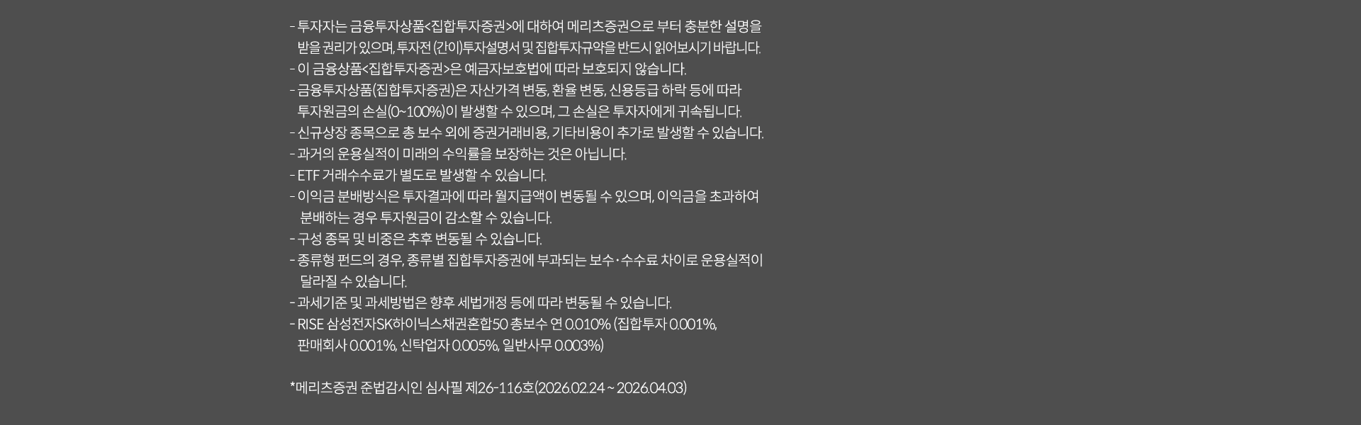 
              투자 유의사항
              · 투자자는 금융투자상품<집합투자증권>에 대하여 메리츠증권으로 부터 충분한 설명을 받을 권리가 있으며, 투자전(간이)투자 설명서 및 
              집합투자증권으로 부터 설명을 받을 권리가 있으며, 투자전(간이)투자설명서 및 집합투자규약을 반드시 읽어보시기 바랍니다. 
              · 이 금융상품<집합투자증권>은 예금자 보호법에 따라 보호되지 않습니다. 
              · 금융투자상품(집합투자증권)은 자산가격변동, 환율 변동, 신용등급 하락 등에 따라 투자지원금의 손실(0~100%)이 발생할 수 있으며, 
              그 손실은 누자자에게 귀속됩니다. 
              · 신규상장 종목으로 총 보수 외에 증권거래비용, 기타비용이 추가로 발생할 수 있습니다. 
              · 과거의 운용실적이 미래의 수익률을 보장하는 것은 아닙니다. 
              · ETF 거래수수료가 별도로 발생할 수 있습니다. 
              · 이익금 분배방식은 투자결과에 따라 월지급액이 변동될 수 있으며, 이익금을 초과하여 분배하는 경우 투자원금이 감소할 수 있습니다. 
              · 구성 종목 및 비중은 추후 변동될 수 있습니다. 
              · 종류형 펀드의 경우, 종류별 집합투자증권에 부과되는 보수,수수료 차이로 운용실적이 달라질 수 있습니다. 
              · 과세기준 및 과세방법은 향후 세법개정 등에 따라 변동될 수 있습니다. 
              · RISE 삼성전자SK하이닉스채권혼합50 총보수 연 0.010% (집합투자 0.001%, 판매회사 0.001%, 신탁업자 0.005%, 일반사무 0.003%)
              * 메리츠증권 준법감시인 심사필 제26-116호 (2026.02.24 ~ 2026.04.03)
              