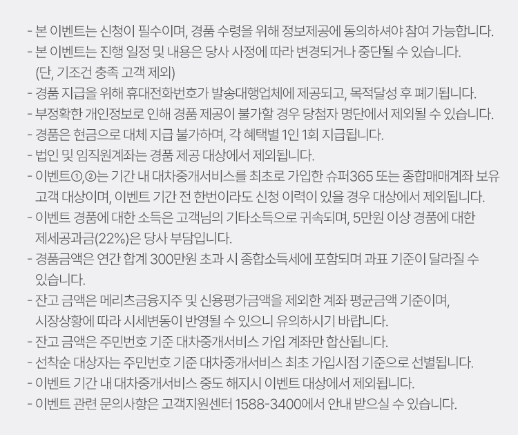 
          이벤트 유의사항 
          · 본 이벤트는 신청이 필수이며, 경품 수령을 위해 정보제공에 동의하셔야 참여 가능합니다. 
          · 본 이벤트는 진행 일정 및 내용은 당사 사정에 따라 변경되거나 중단 될 수 있습니다. 
          (단, 기조건 충족 고객 제외)
          · 경품 지급을 위해 휴대전화번호가 발송대행업체에 제공되고, 목적 달성 후 폐기됩니다. 
          · 부정확한 개인정보로 인해 경품 제공이 불가할 경우 당첨자 명단에서 제외될 수 있습니다. 
          · 경품은 현금으로 대체 지급 불가하며, 각 혜택별 1인 1회 지급됩니다. 
          · 법인 및 임직원 계좌는 경품 제공 대상에서 제외됩니다. 
          · 이벤트1,2는 기간 내 대차중개 서비스를 최초로 가입한 슈퍼365 또는 종합매매계좌 보유 
          고객 대상이며, 이벤트 기간 전 한번이라도 신청 이력이 있을 경우 대상에서 제외됩니다. 
          · 이벤트 경품에 대한 소득은 고객님의 기타소득으로 귀속되며, 5만원 이상 경품에 대한 
          제세공과금(22%)는 당사 부담입니다. 
          · 경품금액은 연간 합계 300만원 초과 시 종합소득세에 포함되며 과표 기준이 달라질 수 있습니다.
          · 잔고 금액은 메리츠금융지주 및 신용평가금액을 제외한 계좌 평균금액 기준이며, 
          시장상황에 따라 시세변동이 반영될 수 있으니 유의하시기 바랍니다. 
          · 잔고 금액은 주민번호 기준 대차중개서비스 가입 계좌만 합산됩니다. 
          · 선착순 대상자는 주민번호 기준 대차중개서비스 최초 가입시점 기준으로 선별됩니다. 
          · 이벤트 기간 내 대차중개서비스 중도 해지시 이벤트 대상에서 제외됩니다. 
          · 이벤트 관련 문의사항은 고객지원센터 1588-3400에서 안내 받으실 수 있습니다. 
          