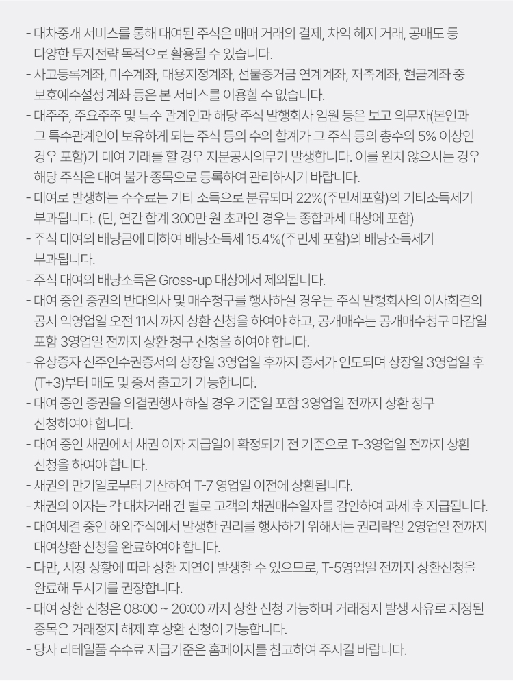 
            대차중개서비스 유의사항 
            · 대차중개 서비스를 통해 대여된 주식은 매매 거래의 결제, 차익 헤지 거래, 공매도 등
            다양한 투자전략 목적으로 활용될 수 있습니다. 
            · 사고등록계좌, 미수계좌, 대용지정계좌, 선물증거금 연계계좌, 저축계좌, 현금계좌 중 
            보호예수설정 계좌 등은 본 서비스를 이용할 수 없습니다. 
            · 대주주, 주요주주 및 특수 관계인과 해당 주식 발행회사 임원 등은 보고 의무자(본인과 
            그 특수관계인이 보유하게 되는 주식 등의 수의 합계가 그 주식 등의 총수의 5% 이상인 경우 포함)
            가 대여 거래를 할 경우 지분공시의무가 발생합니다. 이를 원치 않으시는 경우 해당 주식은 대여 
            불가 종목으로 등록하여 관리하시기 바랍니다. 
            · 대여로 발생하는 수수료는 기타 소득으로 분류되며 22%(주민세포함)의 기타소득세가 부과됩니다. 
            (단, 연간 합계 300만 원 초과인 경우는 종합과세 대상에 포함)
            · 주식 대여의 배당금에 대하여 배당소득세 15.4%(주민세 포함)의 배당소득세가 부과됩니다. 
            · 주식 대여의 배당소득은 Gross-up 대상에서 제외됩니다. 
            · 대여 중인 증권의 반대의사 및 매수청구를 행사하실 경우는 주식 발행회사의 이사회결의 공시 
            익영업일 오전 11시 까지 상환 신청을 하여야 하고, 공개매수는 공개매수 청구 마감일 포함 3영업일 전까지 
            상환 청구 신청을 하여야 합니다. 
            · 유상증자 신주인수권증서의 상장일 3영업일 후까지 증서가 인도되며 상장일 3영업일 후 (T+3)부터 
            매도 및 증서 출고가 가능합니다. 
            · 대여 중인 증권을 의결권행사 하실 경우 기준일 포함 3영업일 전까지 상환 청구 신청하여야 합니다. 
            · 대여 중인 채권에서 채권 이자 지급일이 확정되기 전 기준으로 T-3영업일 전까지 상환 신청을 하여야 합니다. 
            · 채권의 만기일로부터 기산하여 T-7 영업일 이전에 상환됩니다. 
            · 채권의 이자는 각 대차거래 건 별로 고객의 채권매수일자를 감안하여 과세 후 지급됩니다. 
            · 대여체결 중인 해외주식에서 발생한 권리를 행사하기 위해서는 권리락일 2영업일 전까지 대여상환 신청을 완료하여야 합니다. 
            · 다만, 시장 상황에 따라 상환 지연이 발생할 수 있으므로, T-5 영업일 전까지 상환신청을 완료해 두시기를 권장합니다. 
            · 대여 상환 신청은 08:00 ~ 20:00 까지 상환 신청 가능하며 거래정지 발생사유로 지정된 종목은 
            거래정지 해제 후 상환 신청이 가능합니다. 
            · 당사 리테일풀 수수료 지급기준은 홈페이지를 참고하여 주시기 바랍니다. 
          