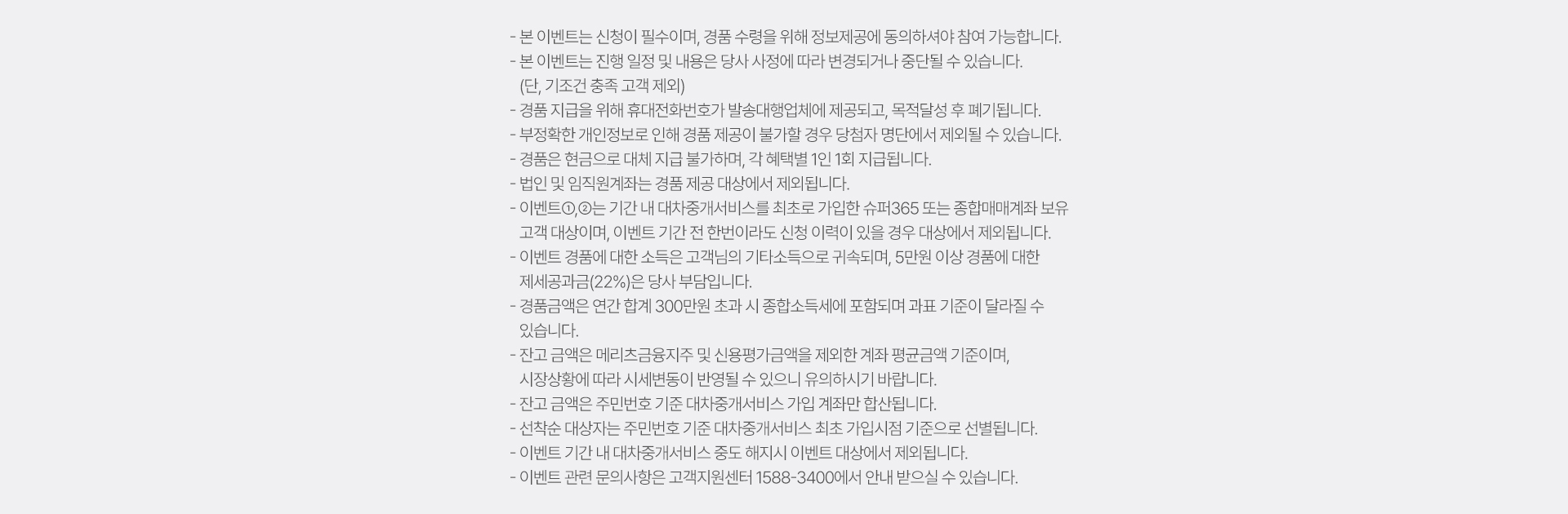
            이벤트 유의사항 
            · 본 이벤트는 신청이 필수이며, 경품 수령을 위해 정보제공에 동의하셔야 참여 가능합니다. 
            · 본 이벤트는 진행 일정 및 내용은 당사 사정에 따라 변경되거나 중단 될 수 있습니다. 
            (단, 기조건 충족 고객 제외)
            · 경품 지급을 위해 휴대전화번호가 발송대행업체에 제공되고, 목적 달성 후 폐기됩니다. 
            · 부정확한 개인정보로 인해 경품 제공이 불가할 경우 당첨자 명단에서 제외될 수 있습니다. 
            · 경품은 현금으로 대체 지급 불가하며, 각 혜택별 1인 1회 지급됩니다. 
            · 법인 및 임직원 계좌는 경품 제공 대상에서 제외됩니다. 
            · 이벤트1,2는 기간 내 대차중개 서비스를 최초로 가입한 슈퍼365 또는 종합매매계좌 보유 
            고객 대상이며, 이벤트 기간 전 한번이라도 신청 이력이 있을 경우 대상에서 제외됩니다. 
            · 이벤트 경품에 대한 소득은 고객님의 기타소득으로 귀속되며, 5만원 이상 경품에 대한 
            제세공과금(22%)는 당사 부담입니다. 
            · 경품금액은 연간 합계 300만원 초과 시 종합소득세에 포함되며 과표 기준이 달라질 수 있습니다. 
            · 잔고 금액은 메리츠금융지주 및 신용평가금액을 제외한 계좌 평균금액 기준이며, 
            시장상황에 따라 시세변동이 반영될 수 있으니 유의하시기 바랍니다. 
            · 잔고 금액은 주민번호 기준 대차중개서비스 가입 계좌만 합산됩니다. 
            · 선착순 대상자는 주민번호 기준 대차중개서비스 최초 가입시점 기준으로 선별됩니다. 
            · 이벤트 기간 내 대차중개서비스 중도 해지시 이벤트 대상에서 제외됩니다. 
            · 이벤트 관련 문의사항은 고객지원센터 1588-3400에서 안내 받으실 수 있습니다. 
          