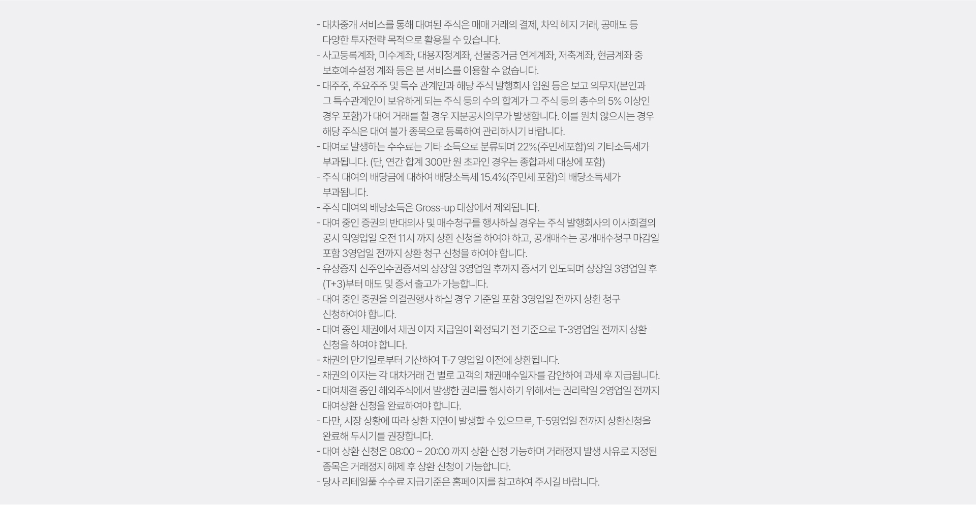 
            대차중개서비스 유의사항 
            · 대차중개 서비스를 통해 대여된 주식은 매매 거래의 결제, 차익 해지 거래, 공매도 등 
            다양한 투자전략 목적으로 활용될 수 있습니다. 
            · 사고등록계좌, 미수계좌, 대용지정계좌, 선물증거금 연계계좌, 저축계좌, 현금계좌 중 
            보호예수설정 계좌 등은 본 서비스를 이용할 수 없습니다. 
            · 대주주, 주요주주 및 특수 관계인과 해당 주식발행회사 임원 등은 보고 의무자(본인과 그 특수 관계인이 보유하게 되는 
            주식 등의 수의 합계가 그 주식 등의 총수의 5% 이상인 경우 포함)가 대여 거래를 할 경우 지분공시의무가 발생합니다. 
            이를 원치 않으시는 경우 해당 주식은 대여 불가 종목으로 등록하여 관리하시기 바랍니다. 
            · 대여로 발생하는 수수료는 기타 소득으로 분류되며 22%(주민세포함)의 기타소득세가 부과됩니다.(단, 연간 합계 300만원 초과인 경우는 
            종합과세 대상에 포함)
            · 주식 대여의 배당금에 대하여 배당소득세 15.4%(주민세 포함)의 배당소득세가 부과됩니다. 
            · 주식 대여의 배당소득은 Gross-up 대상에서 제외됩니다. 
            · 대여 중인 증권의 반대의사 및 매수청구를 행사하실 경우는 주식 발행회사의 이사회결의공시 3영업일 전까지 상환 청구 신청을 하여야 합니다. 
            · 유상증자 신주인수권증서의 상장일 3영업일 후까지 증서가 인도되며 상장일 3영업일 후(T+3)부터 매도 및 증서 출고가 가능합니다. 
            · 대여 중인 증권을 의결권행사 하실 경우 기준일 포함 3영업일 전까지 상환 청구 신청하여야 합니다. 
            · 대여 중인 채권에서 채권 이자 지급일이 확정되기 전 기준으로 T-3영업일 전까지 상환 신청을 하셔야 합니다. 
            · 채권의 만기일로부터 기산하여 T-7 영업일 이전에 상환됩니다. 
            · 채권의 이자는 각 대차거래 건 별로 고객의 채권매수일자를 감안하여 과세 후 지급됩니다. 
            · 대여체결 중인 해외주식에서 발생한 권리를 행사하기 위해서는 권리락일 2영업일 전까지 대여상환 신청을 완료하여햐 합니다. 
            · 다만, 시장 상황에 따라 상환 지연이 발생할 수 있으므로, T-5 영업일 전까지 상환신청을 완료해 두시기를 권장합니다.
            · 대여 상환 신청은 08:00 ~ 20:00 까지 상환 신청 가능하며 거래정지 발생 사유로 지정된 종목은 거래정지 해제 후 상환 신청이 가능합니다. 
            · 당사 리테일풀 수수료 지급기준은 홈페이지를 참고하여 주시기 바랍니다. 
          