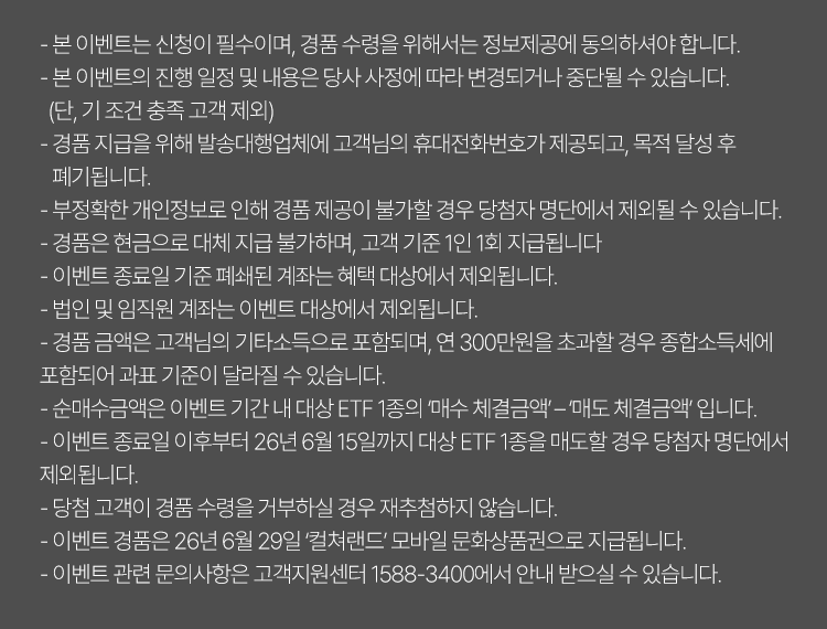 
            이벤트 유의사항 
            · 본 이벤트는 신청이 필수이며, 경품 수령을 위해서는 정보제공에 동의하셔야 합니다. 
            · 본 이벤트의 진행 일정 및 내용은 당사 사정에 따라 변경되거나 중단될 수 있습니다. (단, 기 조건 충족 고객 제외)
            · 경품 지급을 위해 발송 대행업체에 고객님의 휴대전화번호가 제공되고, 목적 달성 후 폐기됩니다. 
            · 부정확한 개인정보로 인해 경품 제공이 불가할 경우 당첨자 명단에서 제외될 수 있습니다. 
            · 경품은 현금으로 대체 지급 불가하며, 고객 기준 1인 1회 지급됩니다. 
            · 이벤트 종료일 기준 폐쇄된 계좌는 혜택 대상에서 제외됩니다. 
            · 법인 및 임직원 계좌는 이벤트 대상에서 제외됩니다. 
            · 경품 금액은 고객님의 기타소득으로 포함되며, 연 300만원을 초과할 경우 종합소득세에 포함되어 과표 기준이 달라질 
            수 있습니다. 
            · 이벤트 종료일 이후부터 26년 6월 15일까지 대상 ETF 1종을 매도할 경우 당첨자 명단에서 제외됩니다. 
            · 당첨 고객이 경품 수령을 거부하실 경우 재추첨하지 않습니다. 
            · 이벤트 경품은 26년 6월 29일 '컬쳐랜드' 모바일 문화상품권으로 지급됩니다. 
            · 이벤트 관련 문의사항은 고객지원센터 1588-3400에서 안내 받으실 수 있습니다. 
            