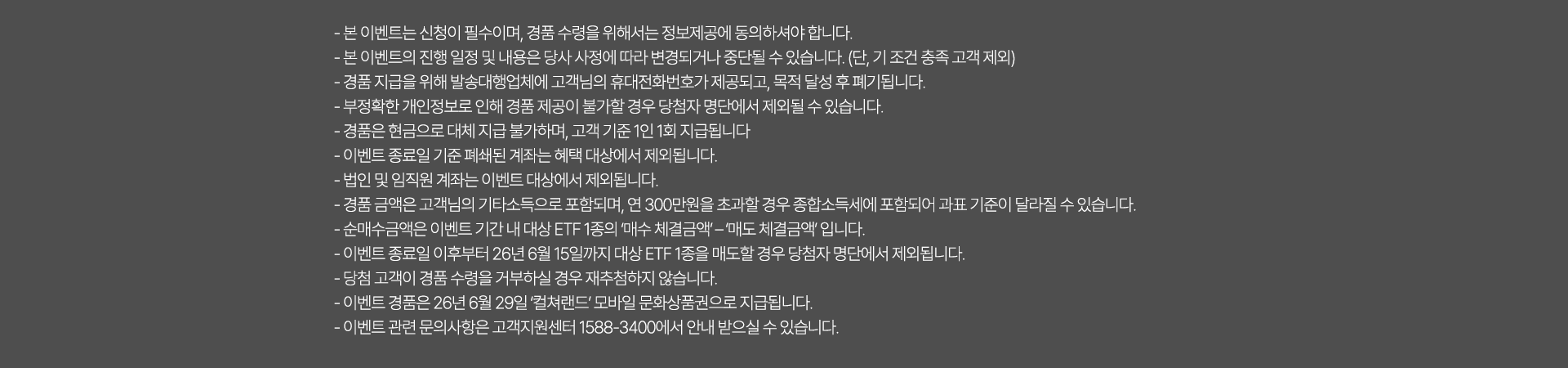 
              이벤트 유의사항 
              · 본 이벤트는 신청이 필수이며, 경품 수령을 위해서는 정보제공에 동의하셔야 합니다. 
              · 본 이벤트의 진행 일정 및 내용은 당사 사정에 따라 변경되거나 중단될 수 있습니다. (단, 기 조건 충족 고객 제외)
              · 경품 지급을 위해 발송 대행업체에 고객님의 휴대전화번호가 제공되고, 목적 달성 후 폐기됩니다. 
              · 부정확한 개인정보로 인해 경품 제공이 불가할 경우 당첨자 명단에서 제외될 수 있습니다. 
              · 경품은 현금으로 대체 지급 불가하며, 고객 기준 1인 1회 지급됩니다. 
              · 이벤트 종료일 기준 폐쇄된 계좌는 혜택 대상에서 제외됩니다. 
              · 법인 및 임직원 계좌는 이벤트 대상에서 제외됩니다. 
              · 경품 금액은 고객님의 기타소득으로 포함되며, 연 300만원을 초과할 경우 종합소득세에 포함되어 과표 기준이 달라질 수 있습니다. 
              · 순매수금액은 이벤트 기간 내 대상 ETF 1종의 '매수 체결금액' - '매도 체결금액' 입니다. 
              · 이벤트 종료일 이후부터 26년 6월 15일까지 대상 ETF 1종을 매도할 경우 당첨자 명단에서 제외됩니다. 
              · 당첨 고객이 경품 수령을 거부하실 경우 재추첨하지 않습니다. 
              · 이벤트 경품은 26년 6월 29일 '컬쳐랜드' 모바일 문화상품권으로 지급됩니다. 
              · 이벤트 관련 문의사항은 고객지원센터 1588-3400에서 안내 받으실 수 있습니다. 
              