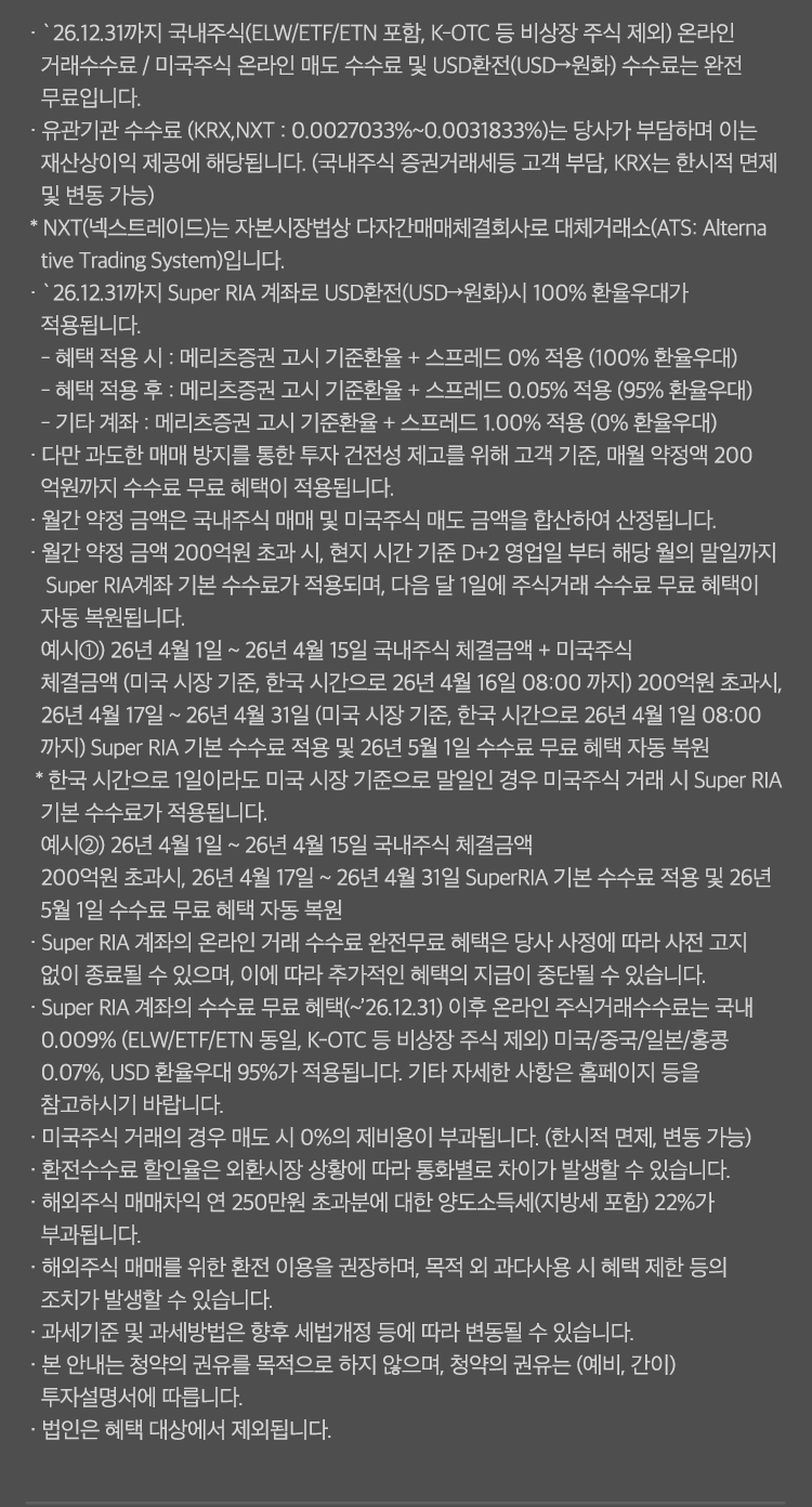 
          수수료 무료 혜택 및 기타 유의사항 
              · `26.12.31까지 국내주식(ELW/ETF/ETN 포함, K-OTC 등 비상장 주식 제외) 온라인 거래 수수료 / 미국주식 온라인 매도 수수료 및 USD환전(USD->원화)
              수수료는 완전 무료입니다. 
              · 유관기간 수수료(KRX,NXT: 0.0027033% ~ 0.0031833%)는 당사가 부담하며 이는 재산상이익 제공에 해당됩니다. 
              (국내주식 증권거래세등 고객 부담, KRX는 한시적 면제 및 변동 가능)
              * NXT(넥스트레이드)는 자본시장법상 다자간매매체결회사로 대체거래소(ATS: Alternative Trading System)입니다. 
              · `26.12.31까지 Super RIA 계좌로 USD환전(USD->원화)시 100% 환율우대가 적용됩니다. 
              - 혜택 적용 시: 메리츠증권 고시 기준환율 + 스프레드 0% 적용(100% 환율우대)
              - 혜택 적용 후: 메리츠증권 고시 기준환율 + 스프레드 0.05% 적용(95% 환율우대)
              - 기타 계좌 : 메리츠증권 고시 기준환율 + 스프레드 1.00% 적용 (0% 환율우대)
              · 다만 과도한 매매 방지를 통한 투자 건전성 제고를 위해 고객 기준, 매월 약정액 200억원까지 수수료 무료 혜택이 적용됩니다. 
              · 월간 약정 금액은 국내주식 매매 및 미국주식 매도 금액을 합산하여 산정됩니다. 
              · 월간 약정 금액 200억원 초과 시, 현지 시간 기준 D+2영업일 부터 해당 월의 말일까지 Super RIA 계좌 기분 수수료가 적용되며, 
              다음 달 1일에 주식거래 수수료 무료 혜택이 자동 복원됩니다. 
              예시1) 26년 4월 1일 ~ 26년 4월 15일 국내주식 체결금액 + 미국주식 체결금액(미국 시장 기준, 한국 시간으로 26년 4월16일 08:00 까지)
              200억원 초과시, 26년 4월17일 ~ 26년 4월 31일 (미국 시장 기준, 한국 시간으로 26년 4월 1일 08:00 까지)Super RIA 기본 수수료 적용 및 
              26년 5월 1일 수수료 무료 혜택 자동 복원 
              * 한국 시간으로 1일이라도 미국 시장 기준으로 말일인 경우 미국주식 거래 시 Super RIA 기본 수수료가 적용됩니다. 
              예시2)26년 4월 1일 ~ 26년 4월15일 국내주식 체결금액 200억원 초과시, 26년 4월 17일 ~ 26년 4월 31일 SuperRIA 기본 수수료 
              적용 및 26년 5월 1일 수수료 무료 혜택 자동 복원 
              · Super RIA 계좌의 온라인 거래 수수료 완전무료 혜택은 당사 사정에 따라 사전 고지 없이 종료될 수 있으며, 
              이에 따라 추가적인 혜택의 지급이 중단될 수 있습니다. 
              · Super RIA 계좌의 수수료 무료 혜택(~`26.12.31) 이후 온라인 주식거래수수료는 국내 0.009%(ELW/ETF/ETN동일, K-OTC 등 비상장 주식 제외)
              미국/중국/일본/홍콩 0.07%, USD 환율우대 95%가 적용됩니다. 기타 자세한 사항은 홈페이지 등을 참고하시기 바랍니다. 
              · 미국주식 거래의 경우 매도 시 0%의 제비용이 부과됩니다. (한시적면제, 변동 가능)
              · 환전수수료 할인율은 외환시장 상황에 따라 통화별로 차이가 발생할 수 있습니다. 
              · 해외주식 매매차익 연 250만원 초과분에 대한 양도소득세(지방세 포함)22%가 부과됩니다. 
              · 해외주식 매매를 위한 환전 이용을 권장하며, 목적 외 과다사용 시 혜택 제한 등의 조치가 발생할 수 있습니다. 
              · 과세기준 및 과세방법은 향후 세법개정 등에 따라 변동될 수 있습니다. 
              · 본 안내는 청약의 권유를 목적으로 하지 않으며, 청약의 권유는 (예비, 간이)투자설명서에 따릅니다. 
              · 법인은 혜택 대상에서 제외됩니다. 
            