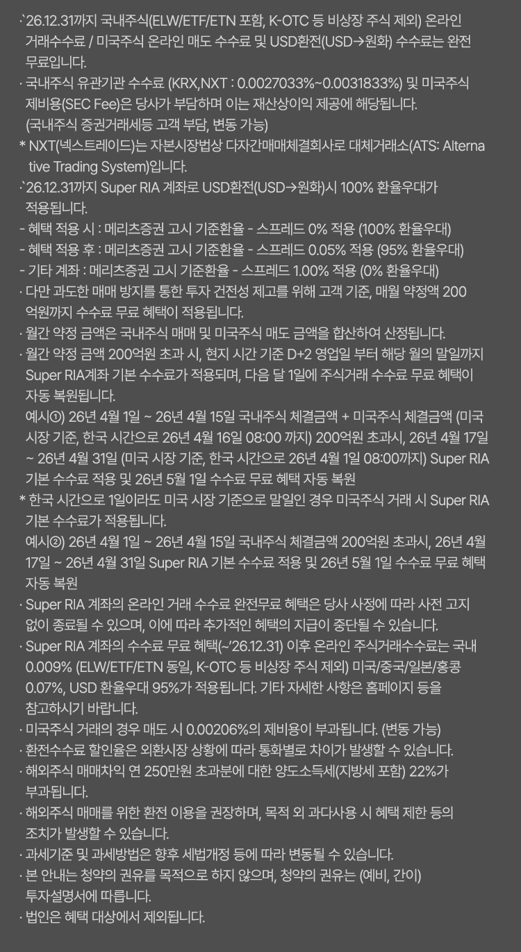 
            수수료 무료 혜택 및 기타 유의사항 
            · `26.12.31까지 국내주식(ELW/ETF/ETN 포함, K-OTC 등 비상장 주식 제외) 온라인 거래수수료 / 미국주식 온라인 매도 
            수수료 및 USD환전 (USD-> 원화) 수수료는 완전무료입니다. 
            · 국내주식 유관기관 수수료 (KRX,NXT: 0.0027033% ~ 0.0031833%) 및 미국주식제비용(SEC Fee)은 당사가 부담하며 
            이는 재산상이익 제공에 해당됩니다. (국내주식 증권거래세 등 고객 부담, 변동 가능)
            * NXT(넥스트레이드)는 자본시장법상 다자간매매체결회사로 대체거래소(ATS: Alternative Trading System)입니다. 
            · `26.12.31까지 Super RIA 계좌로 USD환전(USD -> 원화) 시 100% 환율우대가 적용됩니다. 
            - 혜택 적용 시 : 메리츠증권 고시 기준환율 - 스프레드 0% 적용 (100% 환율우대)
            - 혜택 적용 후 : 메리츠증권 고시 기준환율 - 스프레드 0.05% 적용 (95% 환율우대)
            - 기타 계좌 : 메리츠증권 고시 기준환율 - 스프레드 1.00% 적용 (0% 환율우대)
            · 다만 과도한 매매 방지를 통한 투자 건전성 제고를 위해 고객 기준, 매월 약정액 200억원까지 수수료 무료 혜택이 
            적용됩니다.
            · 월간 약정 금액은 국내주식 매매 및 미국주식 매도 금액을 합산하여 산정됩니다. 
            · 월간 약정 금액 200억원 초과 시, 현지 시간 기준 D+2 영업일 부터 해당 월의 말일까지 Super RIA 계좌 
            기분 수수료가 적용 되며, 다음 달 1일에 주식거래 수수료 무료 혜택이 자동 복원됩니다. 
            · 예시1) 26년 4월 1일 ~ 26년 4월 15일 국내주식 체결금액 + 미국주식 체결금액 (미국 시장 기준, 한국 시간으로 
            26년 4월 16일 08:00 까지) 200억원 초과시, 26년 4월 17일 ~ 26년 4월 31일 (미국 시장 기준, 한국 시간으로 26년 
            4월 1일 08:00 까지) Super RIA 기본 수수료 적용 및 26년 5월 1일 수수료 무료 혜택 자동 복원 
            * 한국 시간으로 1일이라도 미국 시장 기준으로 말일인 경우 미국주식 거래 시 Super RIA 기본 수수료가 적용됩니다. 
            예시2) 26년 4월 1일 ~ 26년 4월 15일 국내주식 체결금액 200억원 초과시, 26년 4월 17일 ~ 26년 4월 31일 Super RIA 
            기본 수수료 적용 및 26년 5월 1일 수수료 무료 혜택 자동 복원 
            · Super RIA 계좌의 온라인 거래 수수료 완전무료 혜택은 당사 사정에 따라 사전 고지 없이 종료될 수 있으며, 이에 따라 
            추가적인 혜택의 지급이 중단될 수 있습니다. 
            · Super RIA 계좌의 수수료 무료 혜택(~`26.12.31)이후 온라인 주식거래수수료는 국내 0.009%(ELW/ETF/ETN 동알, K-OTC 등 비상장 주식 제외)
            미국/중국/일본/홍콩 0.07%, USD 환율우대 95%가 적용됩니다. 기타 자세한 사항은 홈페이지 등을 참고하시기 바랍니다. 
            · 미국주식 거래의 경우 매도 시 0.00206%의 제비용이 부과됩니다. (변동 가능)
            · 환전수수료 할인율은 외환시장 상황에 따라 통화별로 차이가 발생할 수 있습니다. 
            · 해외주식 매매차익 연 250만원 초과분에 대해 양도소득세(지방세 포함)22%가 부과됩니다. 
            · 해외주식 매매를 위한 환전 이용을 권장하며, 목적 외 과다사용 시 혜택 제한 등의 조치가 발생할 수 있습니다. 
            · 과세기준 및 과세방법은 향후 세법개정 등에 따라 변동될 수 있습니다. 
            · 본 안내는 청약의 권유를 목적으로 하지 않으며, 청약의 권유는 (예비,간이) 투자설명서에 따릅니다. 
            · 법인은 혜택 대상에서 제외됩니다. 
            